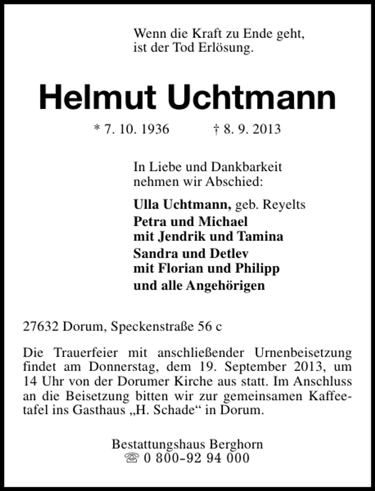 <p>Wenn die Kraft zu Ende geht,<br />ist der Tod Erlösung.</p><p>Helmut Uchtmann<br />* 7. 10. 1936</p><p>† 8. 9. 2013</p><p>In Liebe und Dankbarkeit<br />nehmen wir Abschied:<br />Ulla Uchtmann, geb. Reyelts<br />Petra und Michael<br />mit Jendrik und Tamina<br />Sandra und Detlev<br />mit Florian und Philipp<br />und alle Angehörigen<br />27632 Dorum, Speckenstraße 56 c<br />Die Trauerfeier mit anschließender Urnenbeisetzung<br />findet am Donnerstag, dem 19. September 2013, um<br />14 Uhr von der Dorumer Kirche aus statt. Im Anschluss<br />an die Beisetzung bitten wir zur gemeinsamen Kaffeetafel ins Gasthaus „H. Schade“ in Dorum.<br />Bestattungshaus Berghorn<br />s 0 800-92 94 000</p>