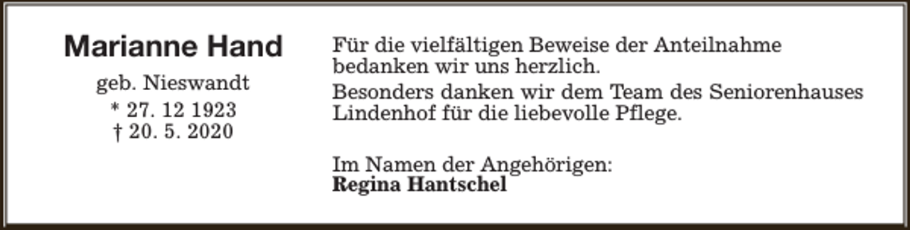 <p>Marianne Hand<br />geb. Nieswandt<br />* 27. 12 1923<br />† 20. 5. 2020</p><p>Für die vielfältigen Beweise der Anteilnahme<br />bedanken wir uns herzlich.<br />Besonders danken wir dem Team des Seniorenhauses<br />Lindenhof für die liebevolle Pflege.<br />Im Namen der Angehörigen:<br />Regina Hantschel</p>