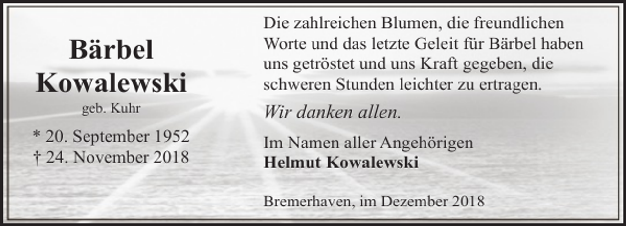 <p>Bärbel<br />Kowalewski</p><p>Die zahlreichen Blumen, die freundlichen<br />Worte und das letzte Geleit für Bärbel haben<br />uns getröstet und uns Kraft gegeben, die<br />schweren Stunden leichter zu ertragen.</p><p>* 20. September 1952<br />† 24. November 2018</p><p>Im Namen aller Angehörigen<br />Helmut Kowalewski</p><p>geb. Kuhr</p><p>Wir danken allen.</p><p>Bremerhaven, im Dezember 2018</p>