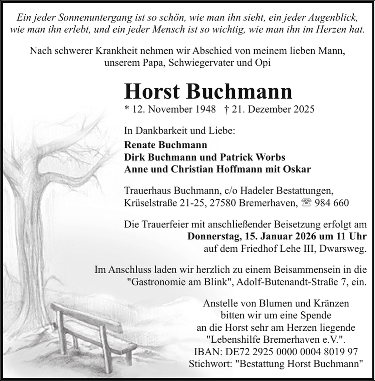 <p>Ein jeder Sonnenuntergang ist so schön, wie man ihn sieht, ein jeder Augenblick,<br />wie man ihn erlebt, und ein jeder Mensch ist so wichtig, wie man ihn im Herzen hat.<br />Nach schwerer Krankheit nehmen wir Abschied von meinem lieben Mann,<br />unserem Papa, Schwiegervater und Opi</p><p>Horst Buchmann</p><p>* 12. November 1948 † 21. Dezember 2025</p><p>In Dankbarkeit und Liebe:<br />Renate Buchmann<br />Dirk Buchmann und Patrick Worbs<br />Anne und Christian Hoffmann mit Oskar<br />Trauerhaus Buchmann, c/o Hadeler Bestattungen,<br />Krüselstraße 21-25, 27580 Bremerhaven, ' 984 660<br />Die Trauerfeier mit anschließender Beisetzung erfolgt am<br />Donnerstag, 15. Januar 2026 um 11 Uhr<br />auf dem Friedhof Lehe III, Dwarsweg.<br />Im Anschluss laden wir herzlich zu einem Beisammensein in die<br />"Gastronomie am Blink", Adolf-Butenandt-Straße 7, ein.<br />Anstelle von Blumen und Kränzen<br />bitten wir um eine Spende<br />an die Horst sehr am Herzen liegende<br />"Lebenshilfe Bremerhaven e.V.".<br />IBAN: DE7925 04 8017<br />Stichwort: "Bestattung Horst Buchmann"</p>