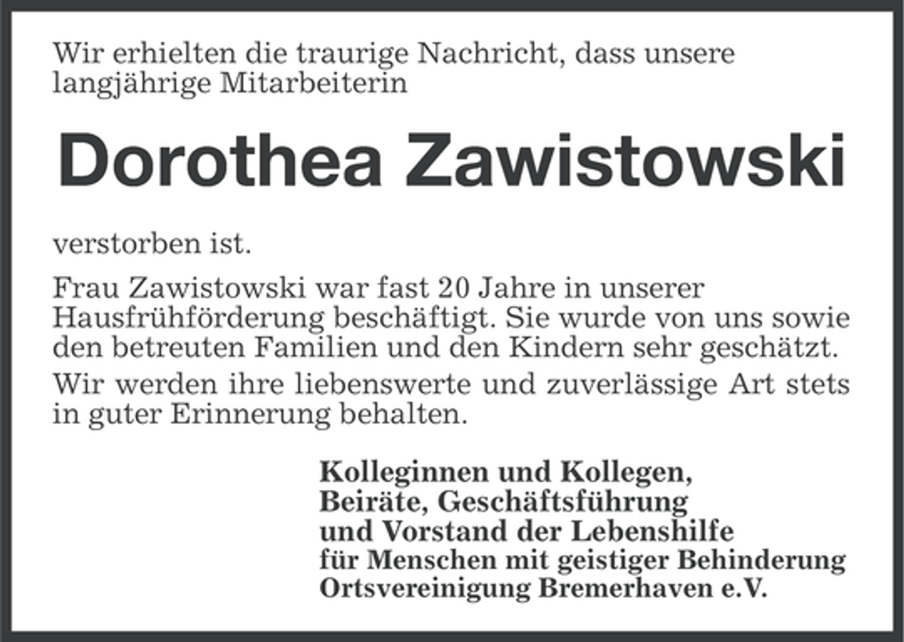 <p>Wir erhielten die traurige Nachricht, dass unsere<br />langjährige Mitarbeiterin</p><p>Dorothea Zawistowski<br />verstorben ist.<br />Frau Zawistowski war fast 20 Jahre in unserer<br />Hausfrühförderung beschäftigt. Sie wurde von uns sowie<br />den betreuten Familien und den Kindern sehr geschätzt.<br />Wir werden ihre liebenswerte und zuverlässige Art stets<br />in guter Erinnerung behalten.<br />Kolleginnen und Kollegen,<br />Beiräte, Geschäftsführung<br />und Vorstand der Lebenshilfe<br />für Menschen mit geistiger Behinderung<br />Ortsvereinigung Bremerhaven e.V.</p>