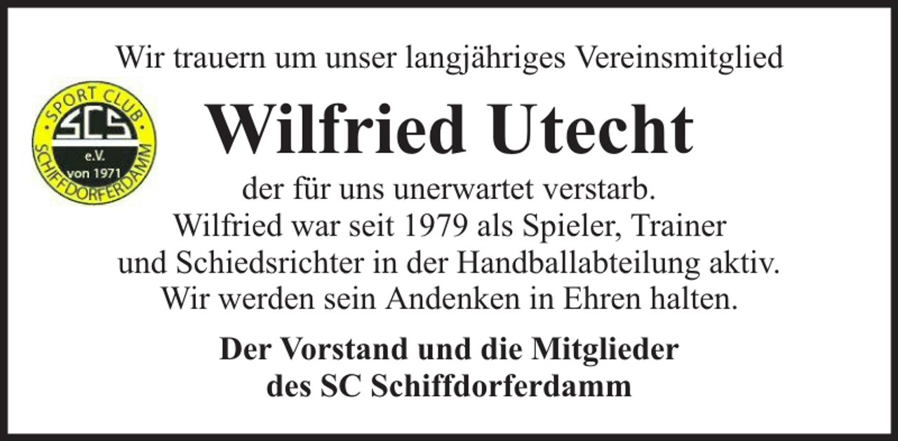 <p>Wir trauern um unser langjähriges Vereinsmitglied</p><p>Wilfried Utecht</p><p>der für uns unerwartet verstarb.<br />Wilfried war seit 1979 als Spieler, Trainer<br />und Schiedsrichter in der Handballabteilung aktiv.<br />Wir werden sein Andenken in Ehren halten.<br />Der Vorstand und die Mitglieder<br />des SC Schiffdorferdamm</p>