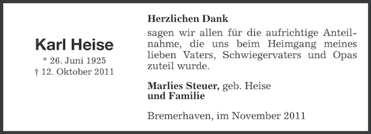 <p>Karl Heise<br />* 26. Juni 1925<br />† 12. Oktober 2011</p><p>Herzlichen Dank<br />sagen wir allen für die aufrichtige Anteilnahme, die uns beim Heimgang meines<br />lieben Vaters, Schwiegervaters und Opas<br />zuteil wurde.<br />Marlies Steuer, geb. Heise<br />und Familie<br />Bremerhaven, im November 2011</p>