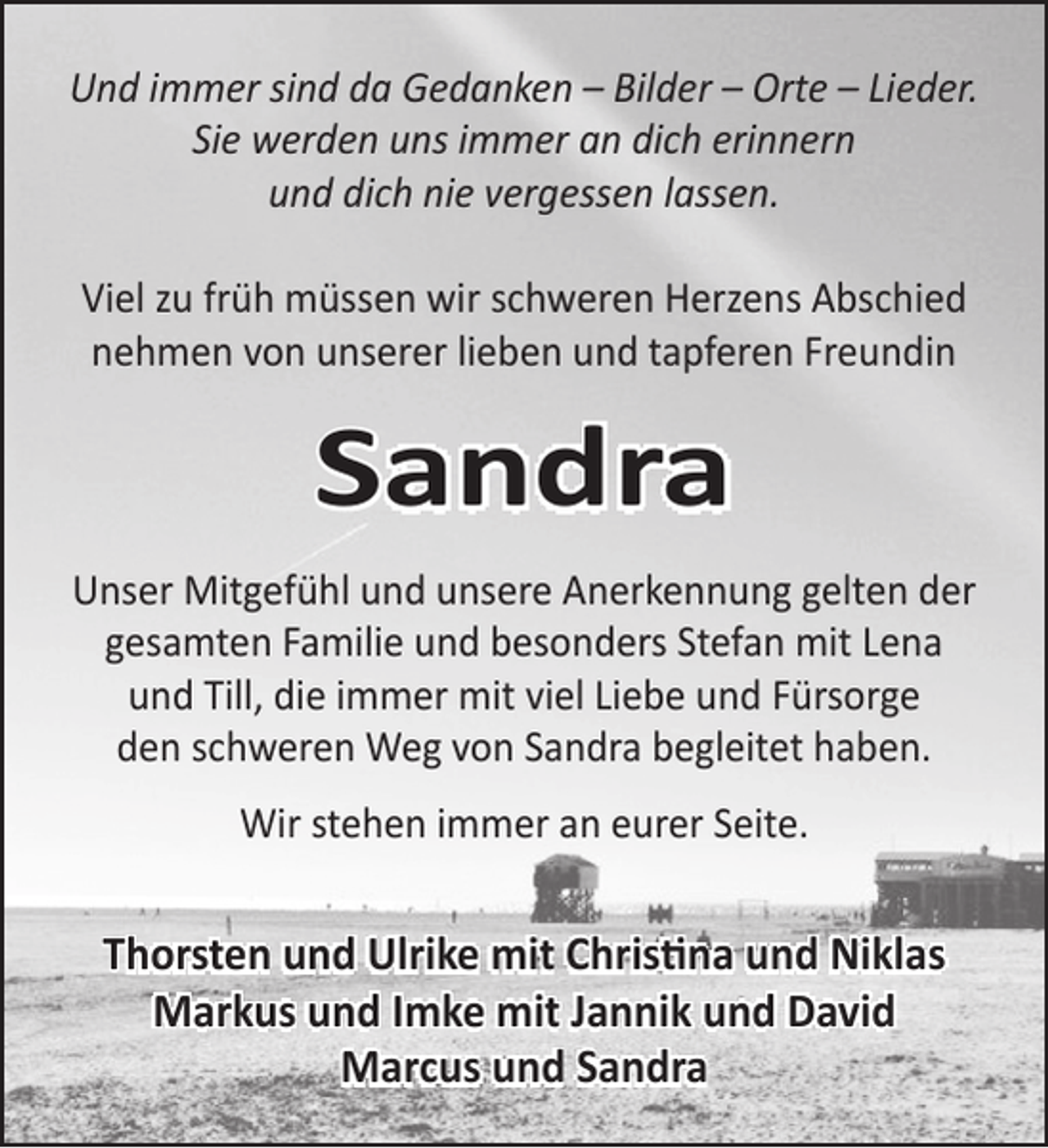 <p>Und immer sind da Gedanken – Bilder – Orte – Lieder.<br />Sie werden uns immer an dich erinnern<br />und dich nie vergessen lassen.<br />Viel zu früh müssen wir schweren Herzens Abschied<br />nehmen von unserer lieben und tapferen Freundin</p><p>Sandra<br />Unser Mitgefühl und unsere Anerkennung gelten der<br />gesamten Familie und besonders Stefan mit Lena<br />und Till, die immer mit viel Liebe und Fürsorge<br />den schweren Weg von Sandra begleitet haben.<br />Wir stehen immer an eurer Seite.</p><p>Thorsten und Ulrike mit Christina und Niklas<br />Markus und Imke mit Jannik und David<br />Marcus und Sandra</p>