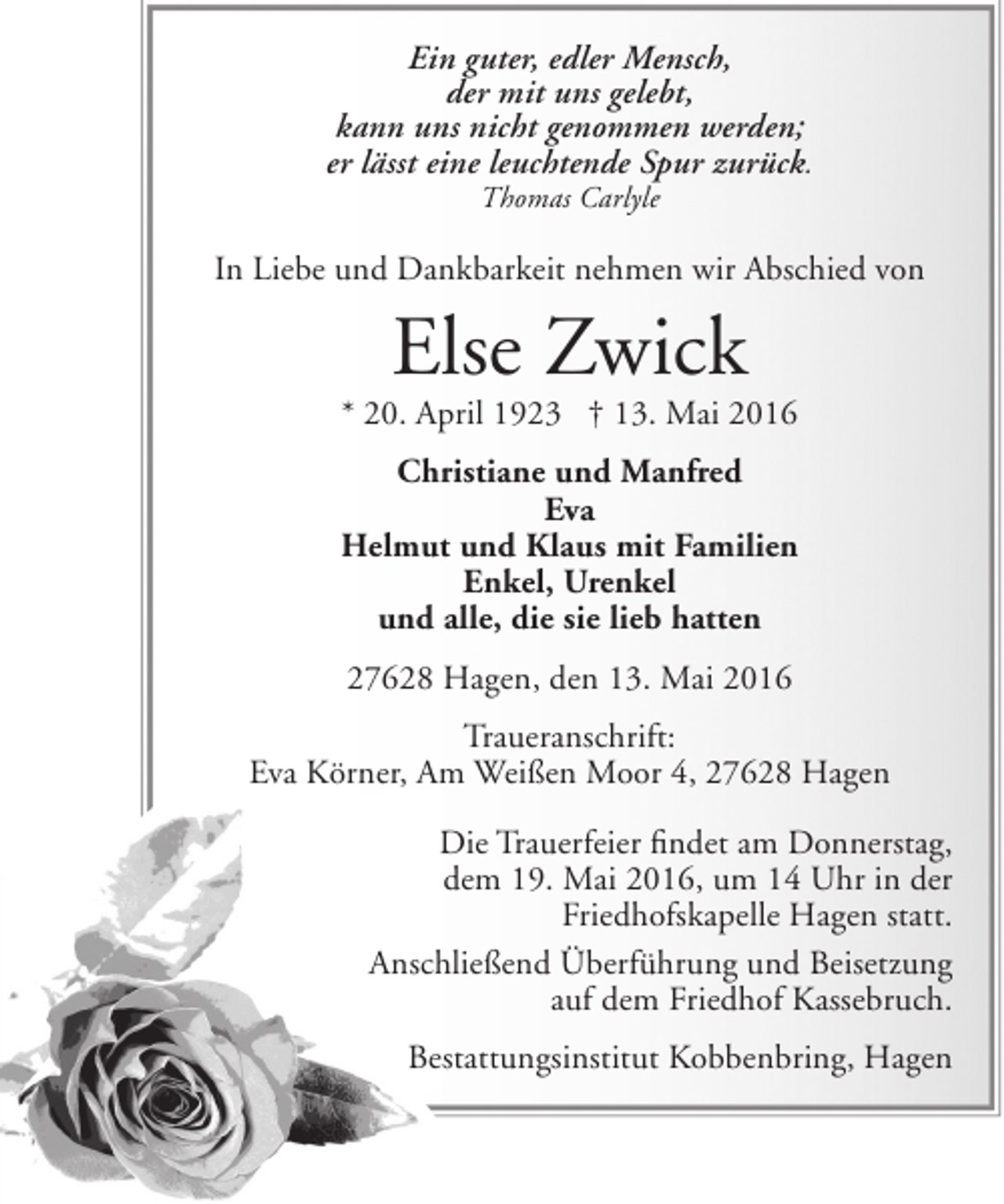 <p>Ein guter, edler Mensch,<br />der mit uns gelebt,<br />kann uns nicht genommen werden;<br />er lässt eine leuchtende Spur zurück.<br />Thomas Carlyle</p><p>In Liebe und Dankbarkeit nehmen wir Abschied von</p><p>Else Zwick</p><p>* 20. April 1923 † 13. Mai 2016<br />Christiane und Manfred<br />Eva<br />Helmut und Klaus mit Familien<br />Enkel, Urenkel<br />und alle, die sie lieb hatten<br />27628 Hagen, den 13. Mai 2016<br />Traueranschrift:<br />Eva Körner, Am Weißen Moor 4, 27628 Hagen<br />Die Trauerfeier findet am Donnerstag,<br />dem 19. Mai 2016, um 14 Uhr in der<br />Friedhofskapelle Hagen statt.<br />Anschließend Überführung und Beisetzung<br />auf dem Friedhof Kassebruch.<br />Bestattungsinstitut Kobbenbring, Hagen</p>