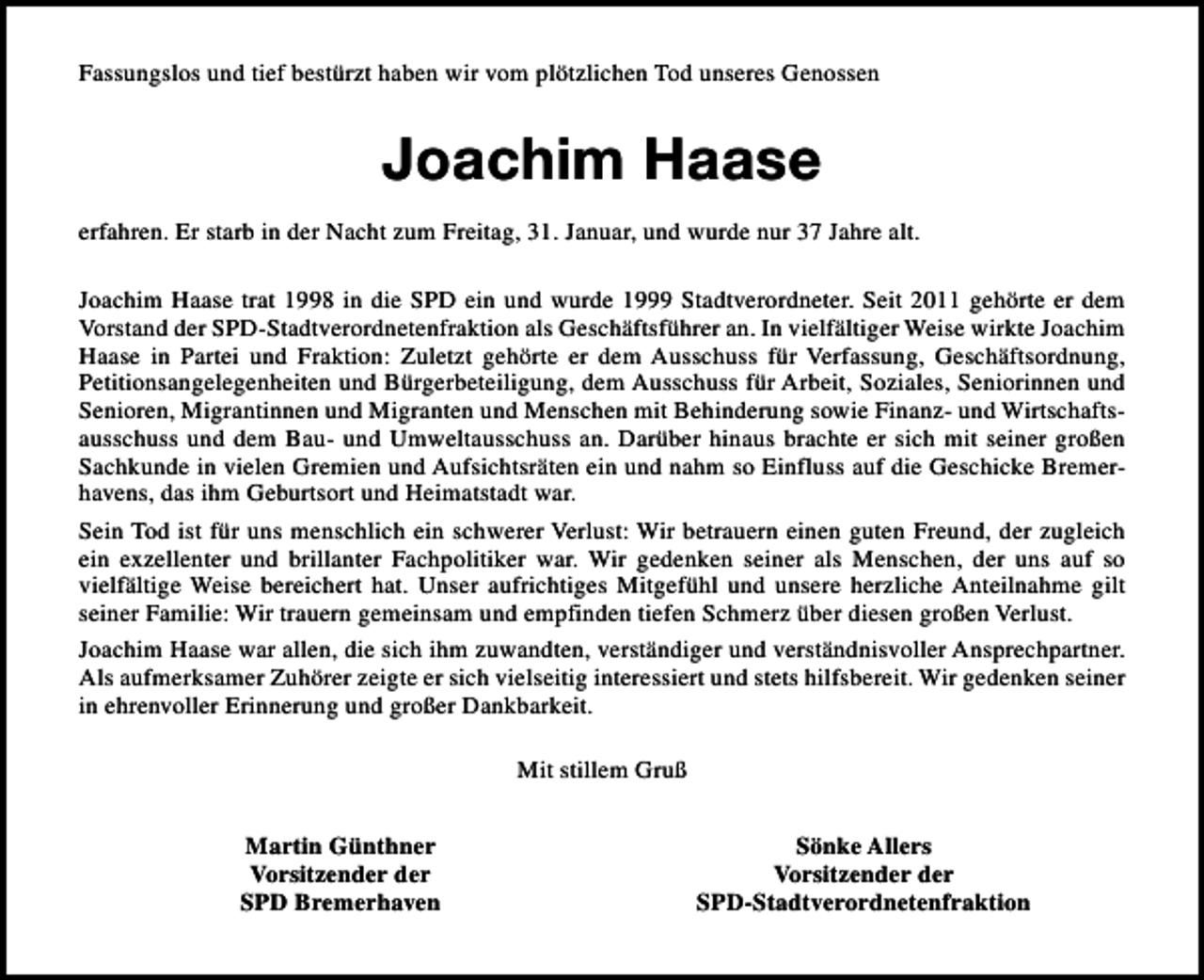 <p>Fassungslos und tief bestürzt haben wir vom plötzlichen Tod unseres Genossen</p><p>Joachim Haase<br />erfahren. Er starb in der Nacht zum Freitag, 31. Januar, und wurde nur 37 Jahre alt.<br />Joachim Haase trat 1998 in die SPD ein und wurde 1999 Stadtverordneter. Seit 2011 gehörte er dem<br />Vorstand der SPD-Stadtverordnetenfraktion als Geschäftsführer an. In vielfältiger Weise wirkte Joachim<br />Haase in Partei und Fraktion: Zuletzt gehörte er dem Ausschuss für Verfassung, Geschäftsordnung,<br />Petitionsangelegenheiten und Bürgerbeteiligung, dem Ausschuss für Arbeit, Soziales, Seniorinnen und<br />Senioren, Migrantinnen und Migranten und Menschen mit Behinderung sowie Finanz- und Wirtschaftsausschuss und dem Bau- und Umweltausschuss an. Darüber hinaus brachte er sich mit seiner großen<br />Sachkunde in vielen Gremien und Aufsichtsräten ein und nahm so Einfluss auf die Geschicke Bremerhavens, das ihm Geburtsort und Heimatstadt war.<br />Sein Tod ist für uns menschlich ein schwerer Verlust: Wir betrauern einen guten Freund, der zugleich<br />ein exzellenter und brillanter Fachpolitiker war. Wir gedenken seiner als Menschen, der uns auf so<br />vielfältige Weise bereichert hat. Unser aufrichtiges Mitgefühl und unsere herzliche Anteilnahme gilt<br />seiner Familie: Wir trauern gemeinsam und empfinden tiefen Schmerz über diesen großen Verlust.<br />Joachim Haase war allen, die sich ihm zuwandten, verständiger und verständnisvoller Ansprechpartner.<br />Als aufmerksamer Zuhörer zeigte er sich vielseitig interessiert und stets hilfsbereit. Wir gedenken seiner<br />in ehrenvoller Erinnerung und großer Dankbarkeit.<br />Mit stillem Gruß<br />Martin Günthner<br />Vorsitzender der<br />SPD Bremerhaven</p><p>Sönke Allers<br />Vorsitzender der<br />SPD-Stadtverordnetenfraktion</p>