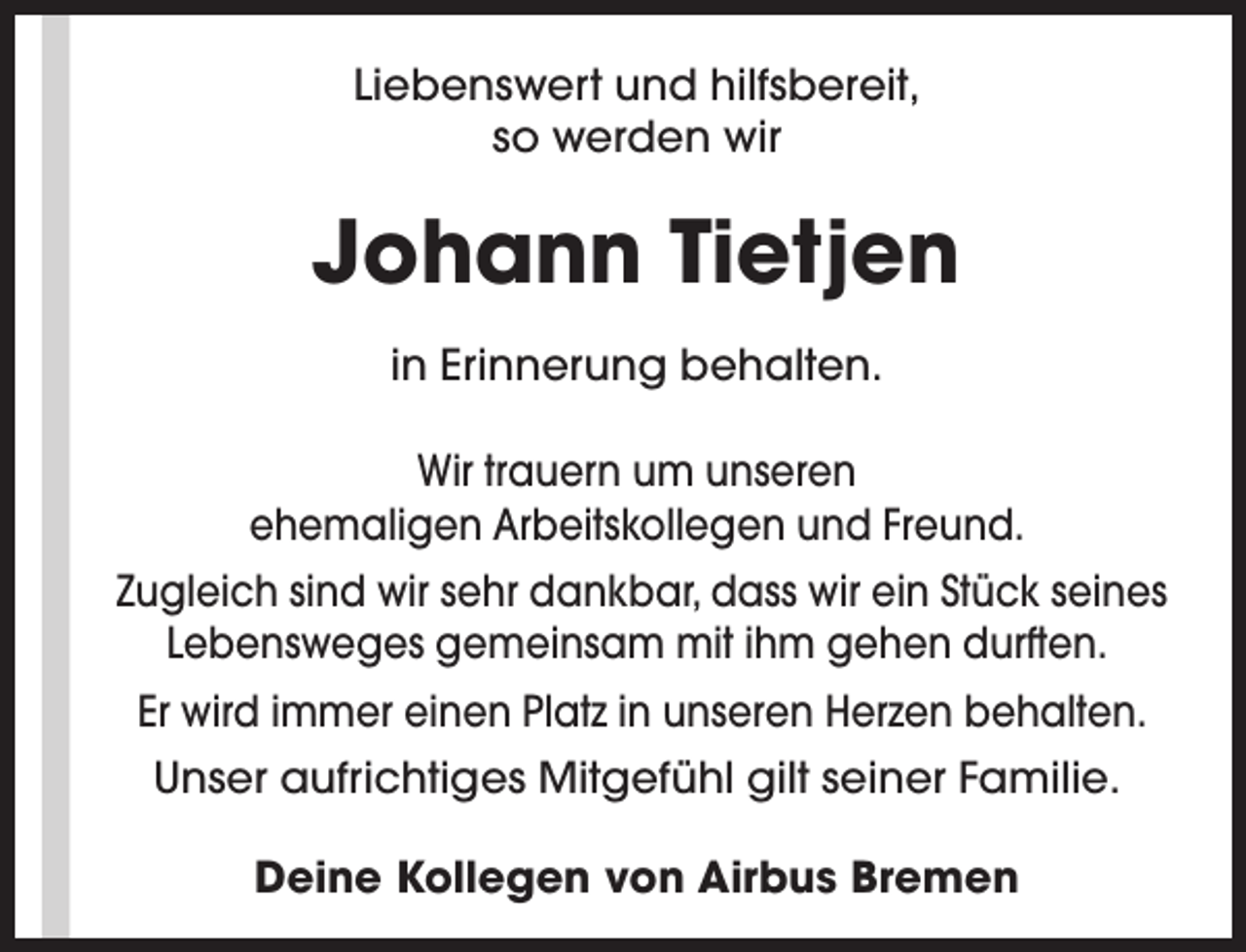<p>Liebenswert und hilfsbereit,<br />so werden wir</p><p>Johann Tietjen<br />in Erinnerung behalten.<br />Wir trauern um unseren<br />ehemaligen Arbeitskollegen und Freund.<br />Zugleich sind wir sehr dankbar, dass wir ein Stück seines<br />Lebensweges gemeinsam mit ihm gehen durften.<br />Er wird immer einen Platz in unseren Herzen behalten.<br />Unser aufrichtiges Mitgefühl gilt seiner Familie.<br />Deine Kollegen von Airbus Bremen</p>
