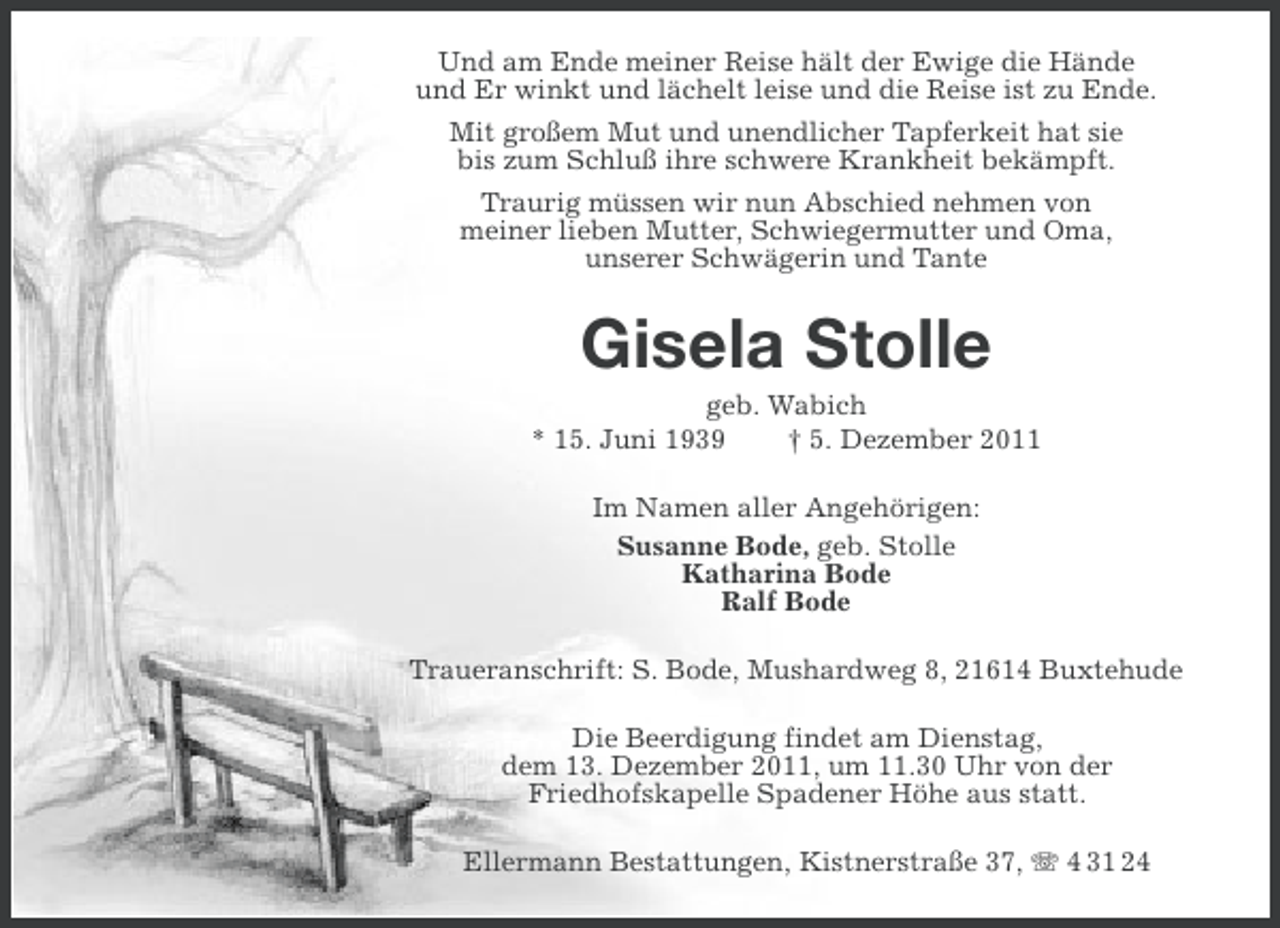 <p>Und am Ende meiner Reise hält der Ewige die Hände<br />und Er winkt und lächelt leise und die Reise ist zu Ende.<br />Mit großem Mut und unendlicher Tapferkeit hat sie<br />bis zum Schluß ihre schwere Krankheit bekämpft.<br />Traurig müssen wir nun Abschied nehmen von<br />meiner lieben Mutter, Schwiegermutter und Oma,<br />unserer Schwägerin und Tante</p><p>Gisela Stolle<br />geb. Wabich<br />* 15. Juni 1939<br />† 5. Dezember 2011<br />Im Namen aller Angehörigen:<br />Susanne Bode, geb. Stolle<br />Katharina Bode<br />Ralf Bode<br />Traueranschrift: S. Bode, Mushardweg 8, 21614 Buxtehude<br />Die Beerdigung findet am Dienstag,<br />dem 13. Dezember 2011, um 11.30 Uhr von der<br />Friedhofskapelle Spadener Höhe aus statt.<br />Ellermann Bestattungen, Kistnerstraße 37, 4 31 24</p>
