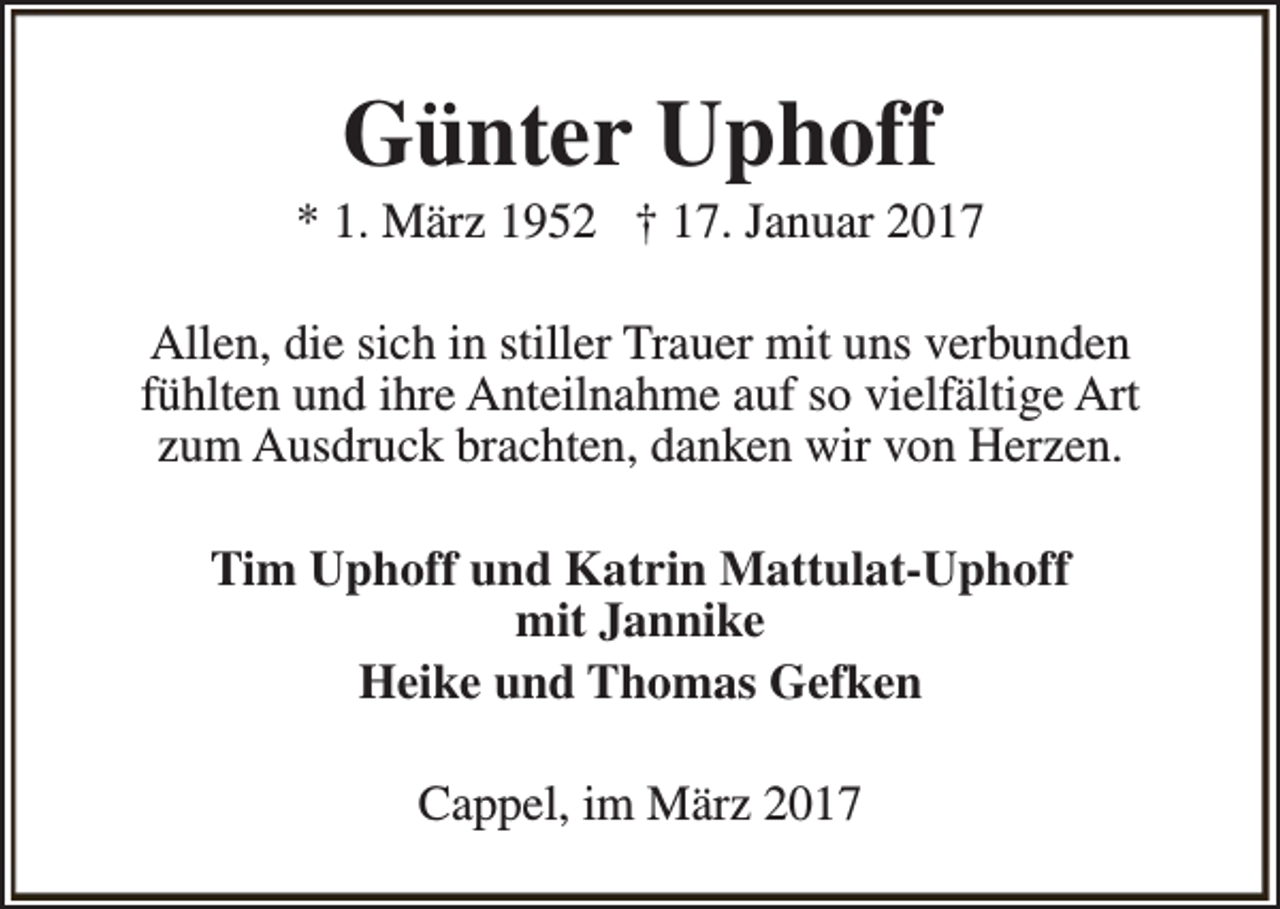 <p>Günter Uphoff</p><p>* 1. März 1952 † 17. Januar 2017<br />Allen, die sich in stiller Trauer mit uns verbunden<br />fühlten und ihre Anteilnahme auf so vielfältige Art<br />zum Ausdruck brachten, danken wir von Herzen.<br />Tim Uphoff und Katrin Mattulat-Uphoff<br />mit Jannike<br />Heike und Thomas Gefken<br />Cappel, im März 2017</p>