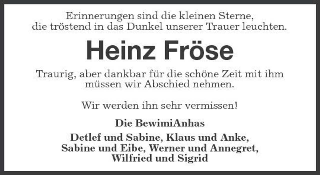 <p>Erinnerungen sind die kleinen Sterne, die tröstend in das Dunkel unserer Trauer leuchten.</p><p>Heinz Fröse<br />Traurig, aber dankbar für die schöne Zeit mit ihm müssen wir Abschied nehmen. Wir werden ihn sehr vermissen! Die BewimiAnhas Detlef und Sabine, Klaus und Anke, Sabine und Eibe, Werner und Annegret, Wilfried und Sigrid</p>