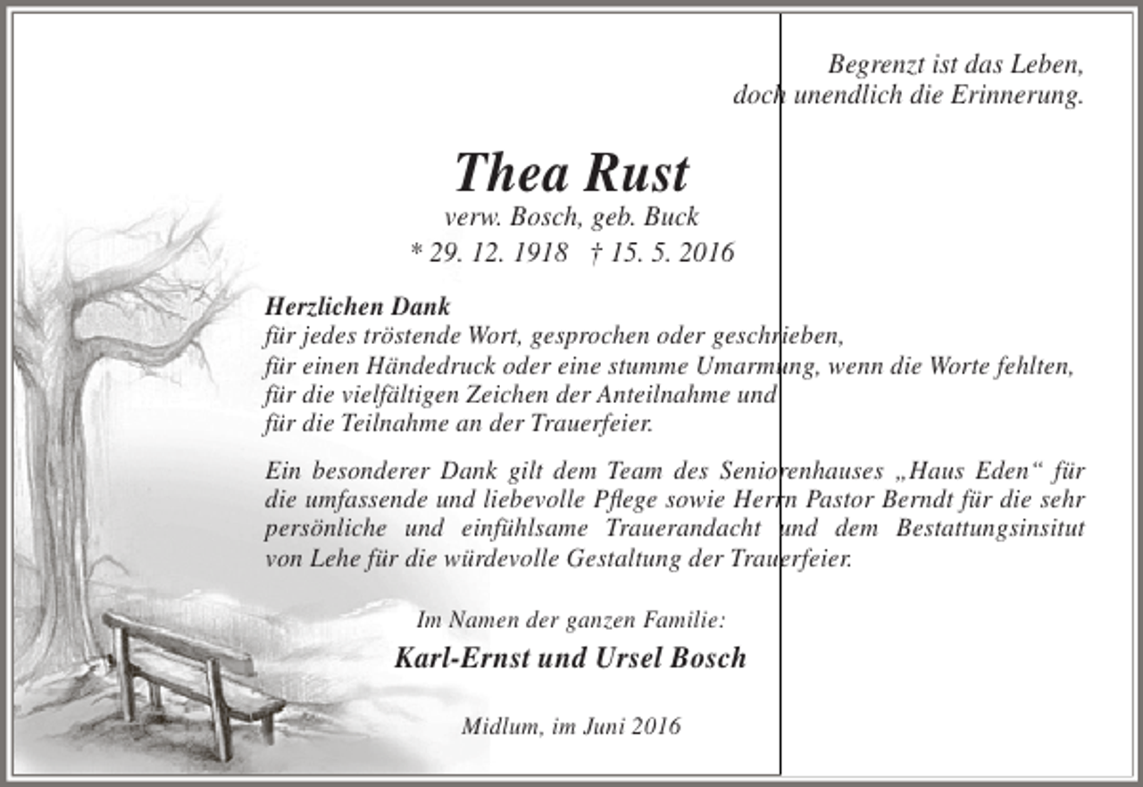 <p>Begrenzt ist das Leben,<br />doch unendlich die Erinnerung.</p><p>Thea Rust</p><p>verw. Bosch, geb. Buck<br />* 29. 12. 1918 † 15. 5. 2016<br />Herzlichen Dank<br />für jedes tröstende Wort, gesprochen oder geschrieben,<br />für einen Händedruck oder eine stumme Umarmung, wenn die Worte fehlten,<br />für die vielfältigen Zeichen der Anteilnahme und<br />für die Teilnahme an der Trauerfeier.<br />Ein besonderer Dank gilt dem Team des Seniorenhauses „Haus Eden“ für<br />die umfassende und liebevolle Pflege sowie Herrn Pastor Berndt für die sehr<br />persönliche und einfühlsame Trauerandacht und dem Bestattungsinsitut<br />von Lehe für die würdevolle Gestaltung der Trauerfeier.<br />Im Namen der ganzen Familie:</p><p>Karl-Ernst und Ursel Bosch<br />Midlum, im Juni 2016</p>