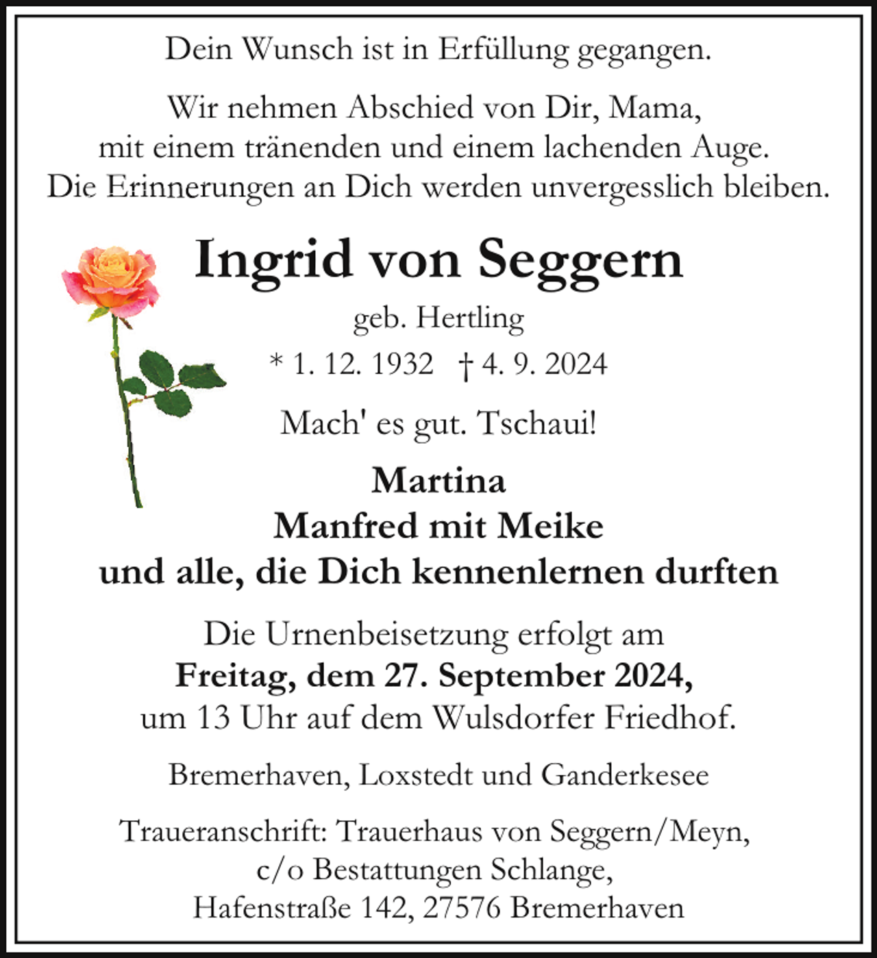 <p>Dein Wunsch ist in Erfüllung gegangen.<br />Wir nehmen Abschied von Dir, Mama,<br />mit einem tränenden und einem lachenden Auge.<br />Die<br />ie Erin<br />Erinnerungen<br />r<br />an Dich werden unvergesslich bleiben.</p><p>IIngrid von Seggern<br />geb. Hertling<br />* 1. 12. 1932 † 4. 9. 2024</p><p>Mach' es gut. Tschaui!</p><p>Martina<br />Manfred mit Meike<br />und alle, die Dich kennenlernen durften<br />Die Urnenbeisetzung erfolgt am<br />Freitag, dem 27. September 2024,<br />um 13 Uhr auf dem Wulsdorfer Friedhof.<br />Bremerhaven, Loxstedt und Ganderkesee<br />Traueranschrift: Trauerhaus von Seggern/Meyn,<br />c/o Bestattungen Schlange,<br />Hafenstraße 142, 27576 Bremerhaven</p>