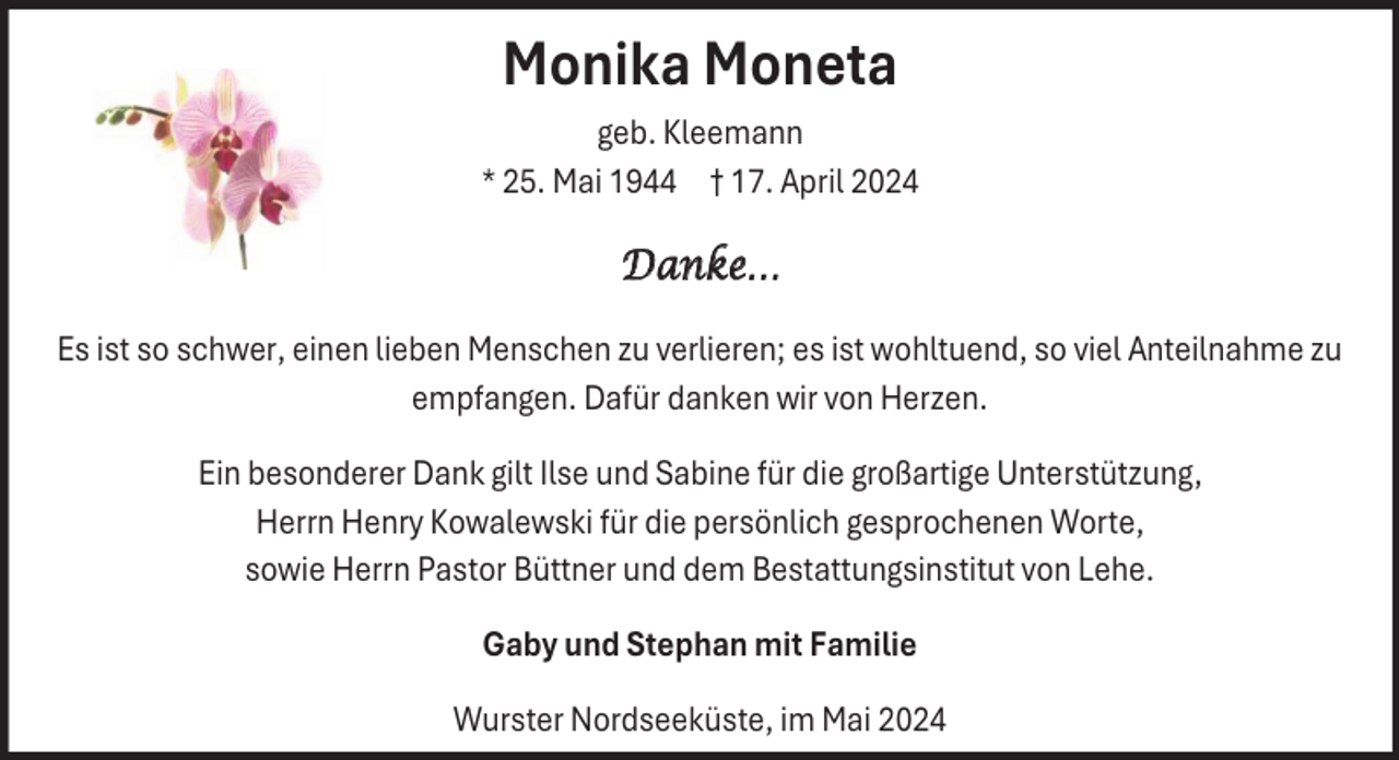 <p>Monika Moneta<br />geb. Kleemann<br />* 25. Mai 1944 † 17. April 2024</p><p>Danke…<br />Es ist so schwer, einen lieben Menschen zu verlieren; es ist wohltuend, so viel Anteilnahme zu<br />empfangen. Dafür danken wir von Herzen.<br />Ein besonderer Dank gilt Ilse und Sabine für die großartige Unterstützung,<br />Herrn Henry Kowalewski für die persönlich gesprochenen Worte,<br />sowie Herrn Pastor Büttner und dem Bestattungsinstitut von Lehe.<br />Gaby und Stephan mit Familie<br />Wurster Nordseeküste, im Mai 2024</p>