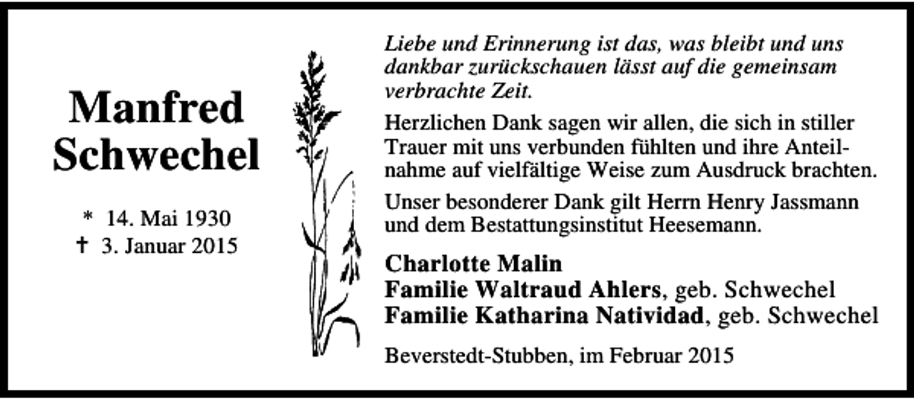 <p>Manfred<br />Schwechel<br />* 14. Mai 1930<br />3. Januar 2015</p><p>Liebe und Erinnerung ist das, was bleibt und uns<br />dankbar zurückschauen lässt auf die gemeinsam<br />verbrachte Zeit.<br />Herzlichen Dank sagen wir allen, die sich in stiller<br />Trauer mit uns verbunden fühlten und ihre Anteilnahme auf vielfältige Weise zum Ausdruck brachten.<br />Unser besonderer Dank gilt Herrn Henry Jassmann<br />und dem Bestattungsinstitut Heesemann.</p><p>Charlotte Malin<br />Familie Waltraud Ahlers, geb. Schwechel<br />Familie Katharina Natividad, geb. Schwechel<br />Beverstedt-Stubben, im Februar 2015</p>
