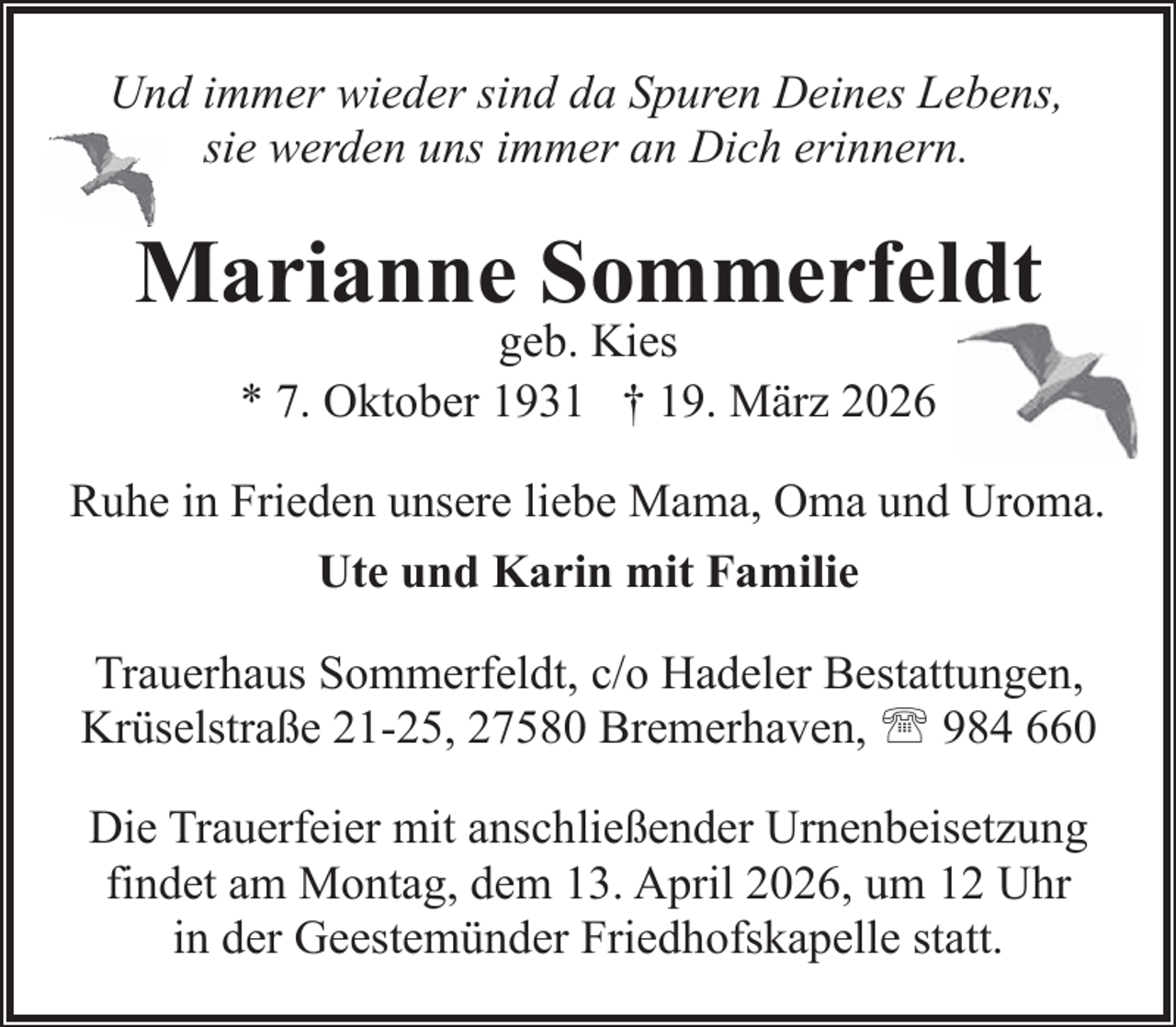 <p>Und immer wieder sind da Spuren Deines Lebens,<br />sie werden uns immer an Dich erinnern.</p><p>Marianne Sommerfeldt<br />geb. Kies<br />* 7. Oktober 1931 † 19. März 2026</p><p>Ruhe in Frieden unsere liebe Mama, Oma und Uroma.<br />Ute und Karin mit Familie<br />Trauerhaus Sommerfeldt, c/o Hadeler Bestattungen,<br />Krüselstraße 21-25, 27580 Bremerhaven, ' 984 660<br />Die Trauerfeier mit anschließender Urnenbeisetzung<br />findet am Montag, dem 13. April 2026, um 12 Uhr<br />in der Geestemünder Friedhofskapelle statt.</p>