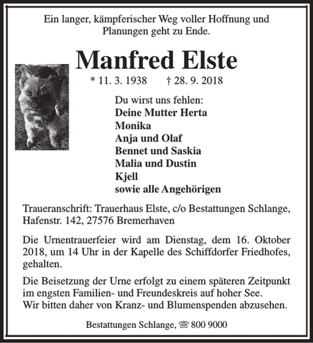 <p>Ein langer, kämpferischer Weg voller Hoffnung und<br />Planungen geht zu Ende.</p><p>Manfred Elste<br />* 11. 3. 1938</p><p>† 28. 9. 2018</p><p>Du wirst uns fehlen:<br />Deine Mutter Herta<br />Monika<br />Anja und Olaf<br />Bennet und Saskia<br />Malia und Dustin<br />Kjell<br />sowie alle Angehörigen<br />Traueranschrift: Trauerhaus Elste, c/o Bestattungen Schlange,<br />Hafenstr. 142, 27576 Bremerhaven<br />Die Urnentrauerfeier wird am Dienstag, dem 16. Oktober<br />2018, um 14 Uhr in der Kapelle des Schiffdorfer Friedhofes,<br />gehalten.<br />Die Beisetzung der Urne erfolgt zu einem späteren Zeitpunkt<br />im engsten Familien- und Freundeskreis auf hoher See.<br />Wir bitten daher von Kranz- und Blumenspenden abzusehen.<br />Bestattungen Schlange, s 800 9000</p>