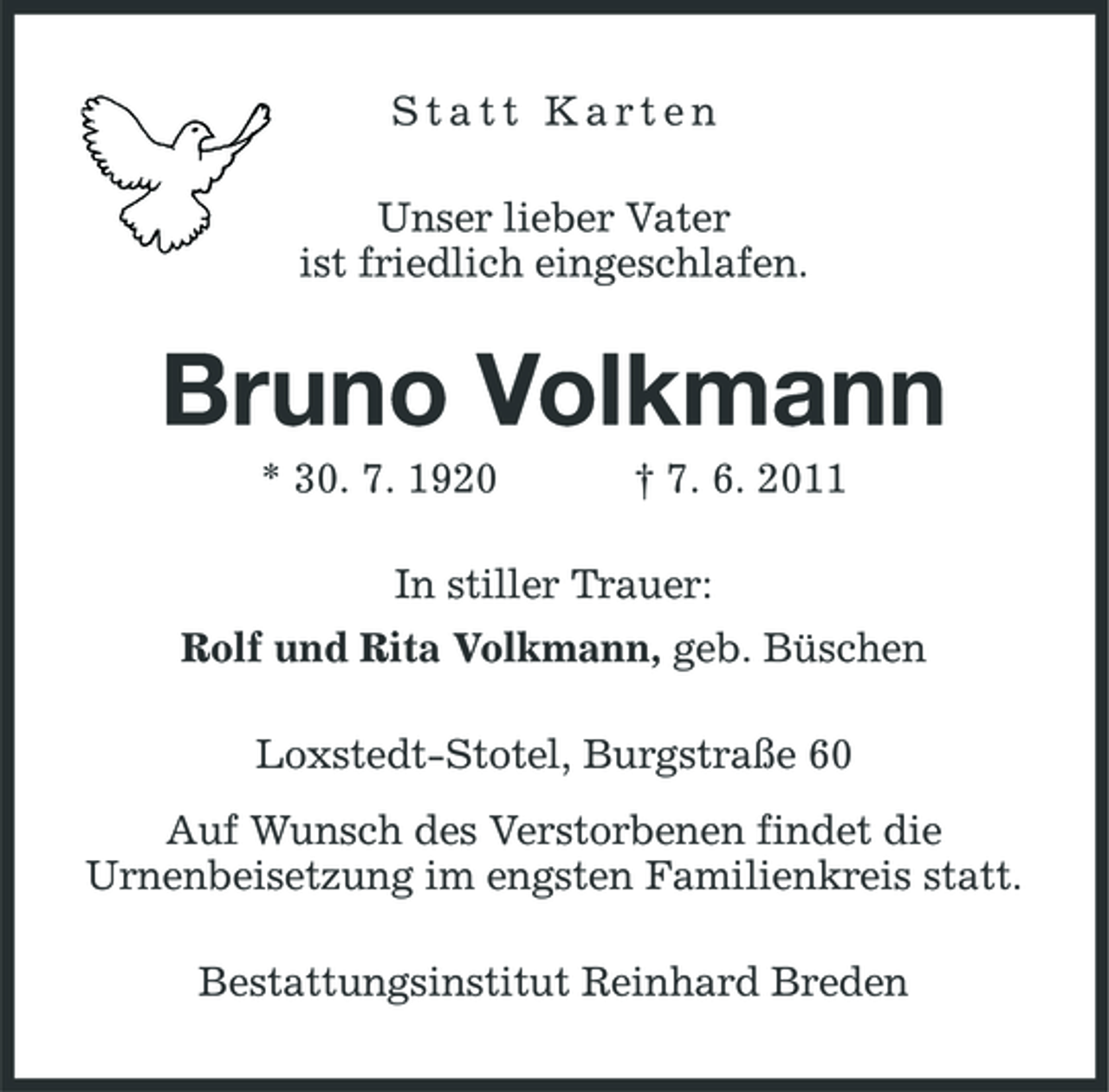 <p>Statt Karten Unser lieber Vater ist friedlich eingeschlafen.</p><p>Bruno Volkmann<br />* 30. 7. 1920 † 7. 6. 2011 In stiller Trauer: Rolf und Rita Volkmann, geb. Büschen Loxstedt-Stotel, Burgstraße 60 Auf Wunsch des Verstorbenen findet die Urnenbeisetzung im engsten Familienkreis statt. Bestattungsinstitut Reinhard Breden</p>
