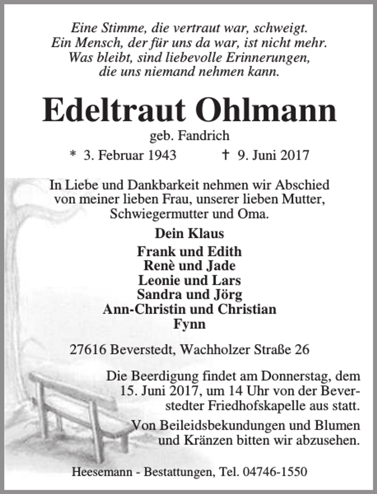 <p>Eine Stimme, die vertraut war, schweigt.<br />Ein Mensch, der für uns da war, ist nicht mehr.<br />Was bleibt, sind liebevolle Erinnerungen,<br />die uns niemand nehmen kann.</p>
<p>Edeltraut Ohlmann<br />geb. Fandrich<br />* 3. Februar 1943<br />B 9. Juni 2017</p>
<p>In Liebe und Dankbarkeit nehmen wir Abschied<br />von meiner lieben Frau, unserer lieben Mutter,<br />Schwiegermutter und Oma.<br />Dein Klaus<br />Frank und Edith<br />Renè und Jade<br />Leonie und Lars<br />Sandra und Jörg<br />Ann-Christin und Christian<br />Fynn<br />27616 Beverstedt, Wachholzer Straße 26<br />Die Beerdigung findet am Donnerstag, dem<br />15. Juni 2017, um 14 Uhr von der Beverstedter Friedhofskapelle aus statt.<br />Von Beileidsbekundungen und Blumen<br />und Kränzen bitten wir abzusehen.<br />Heesemann - Bestattungen, Tel. 04746-1550</p>