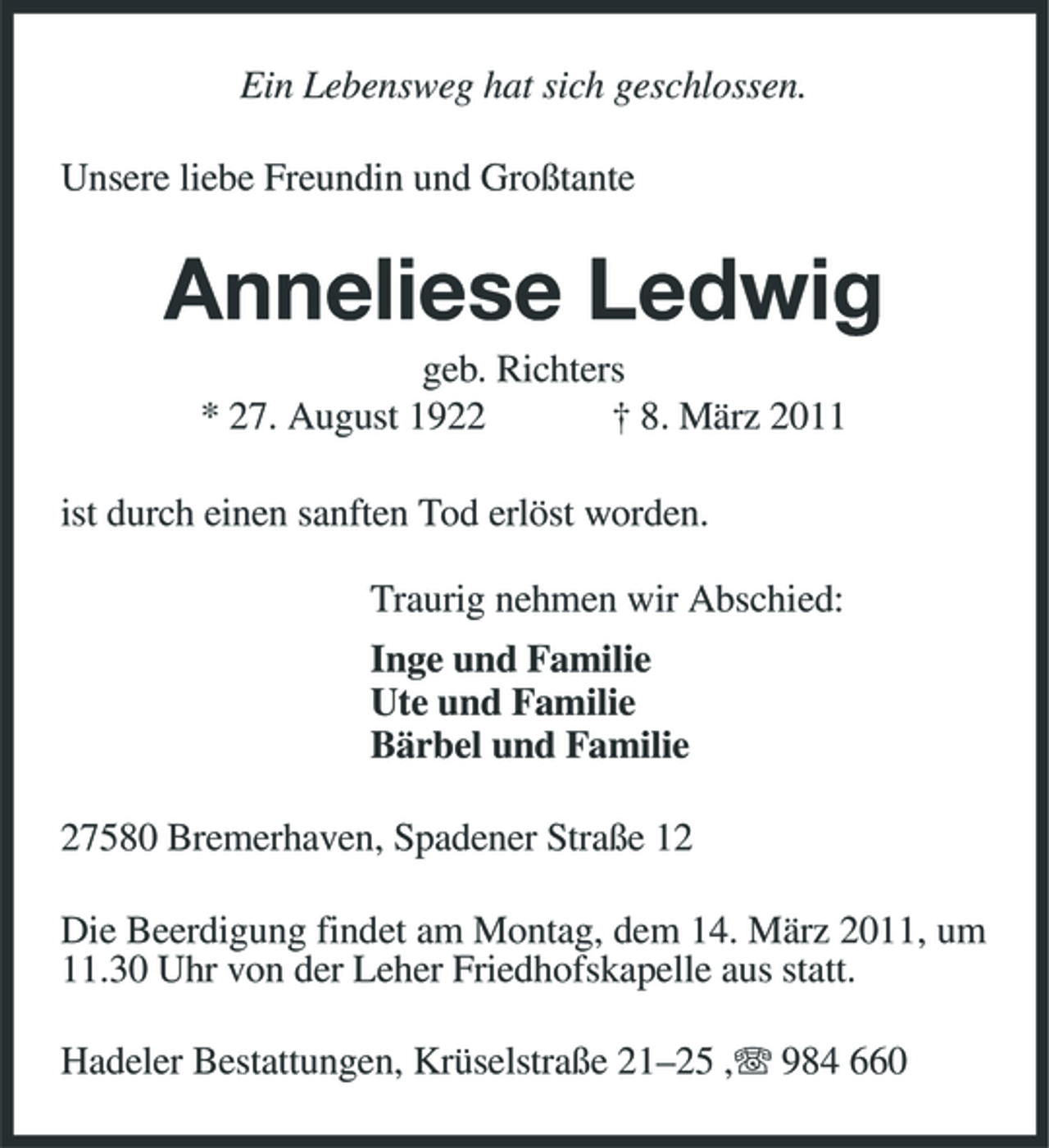 <p>Ein Lebensweg hat sich geschlossen.<br />Unsere liebe Freundin und Großtante<br />Anneliese Ledwig<br />geb. Richters<br />* 27. August 1922 † 8. März 2011<br />ist durch einen sanften Tod erlöst worden.</p><p>Traurig nehmen wir Abschied:<br />Inge und Familie<br />Ute und Familie<br />Bärbel und Familie<br />27580 Bremerhaven, Spadener Straße 12<br />Die Beerdigung findet am Montag, dem 14. März 2011, um 11.30 Uhr von der Leher Friedhofskapelle aus statt.<br />Hadeler Bestattungen, Krüselstraße 21–25 ,T 984 660</p>