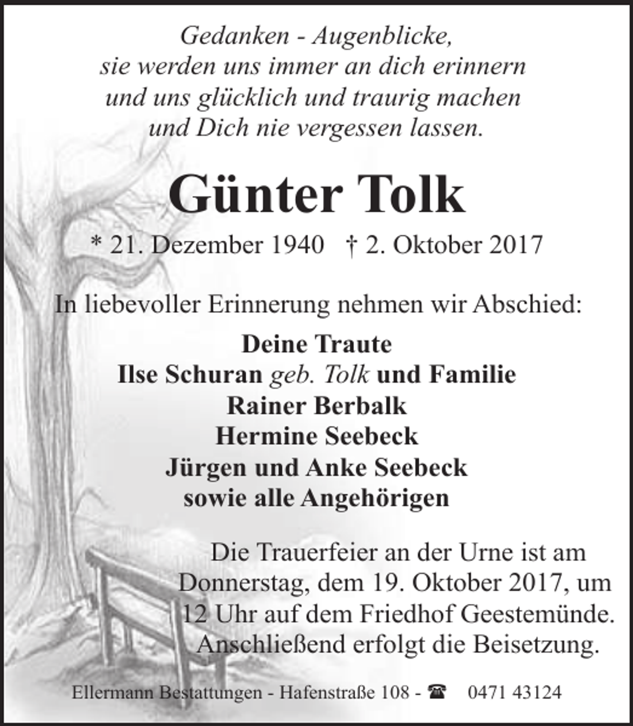 <p>Gedanken - Augenblicke,<br />sie werden uns immer an dich erinnern<br />und uns glücklich und traurig machen<br />und Dich nie vergessen lassen.</p><p>Günter Tolk</p><p>* 21. Dezember 1940 † 2. Oktober 2017<br />In liebevoller Erinnerung nehmen wir Abschied:<br />Deine Traute<br />Ilse Schuran geb. Tolk und Familie<br />Rainer Berbalk<br />Hermine Seebeck<br />Jürgen und Anke Seebeck<br />sowie alle Angehörigen<br />Die Trauerfeier an der Urne ist am<br />Donnerstag, dem 19. Oktober 2017, um<br />12 Uhr auf dem Friedhof Geestemünde.<br />Anschließend erfolgt die Beisetzung.<br />Ellermann Bestattungen - Hafenstraße 108 - (</p><p>0471 43124</p>