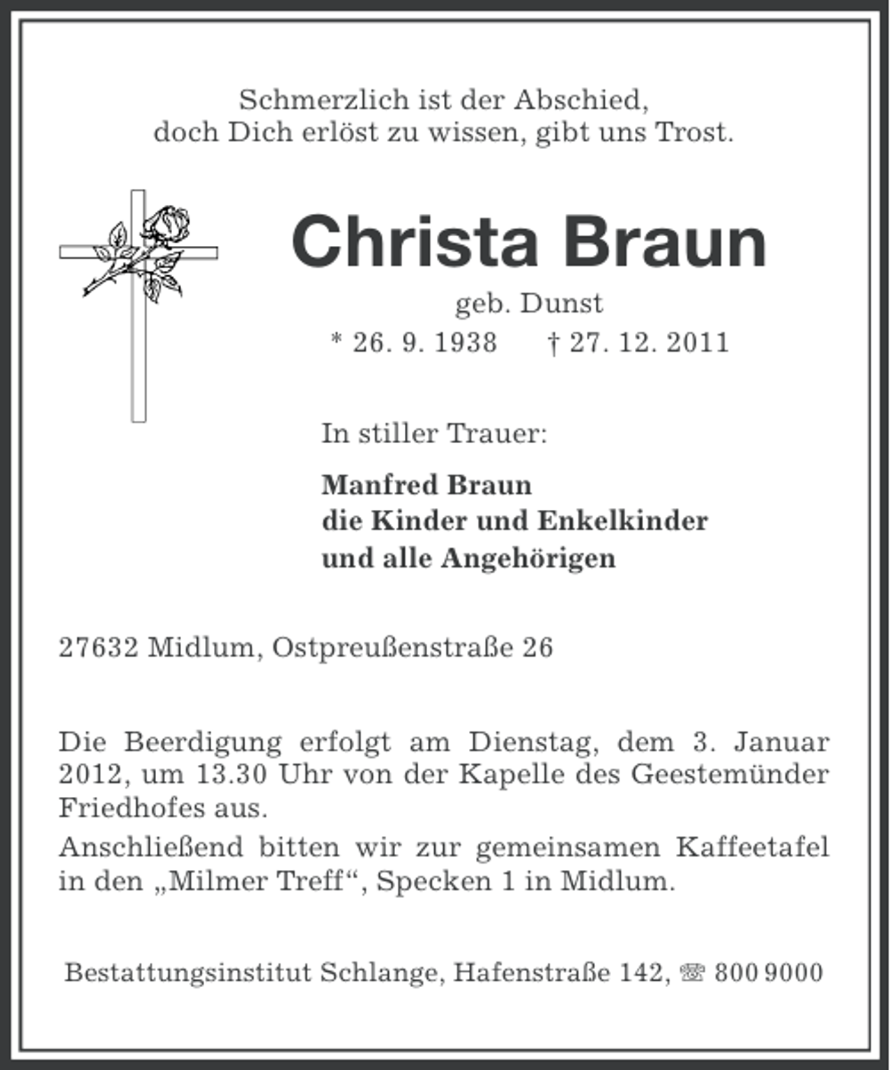 <p>Schmerzlich ist der Abschied,<br />doch Dich erlöst zu wissen, gibt uns Trost.</p><p>Christa Braun<br />geb. Dunst<br />* 26. 9. 1938<br />† 27. 12. 2011<br />In stiller Trauer:<br />Manfred Braun<br />die Kinder und Enkelkinder<br />und alle Angehörigen<br />27632 Midlum, Ostpreußenstraße 26<br />Die Beerdigung erfolgt am Dienstag, dem 3. Januar<br />2012, um 13.30 Uhr von der Kapelle des Geestemünder<br />Friedhofes aus.<br />Anschließend bitten wir zur gemeinsamen Kaffeetafel<br />in den „Milmer Treff“, Specken 1 in Midlum.<br />Bestattungsinstitut Schlange, Hafenstraße 142, 800 9000</p>