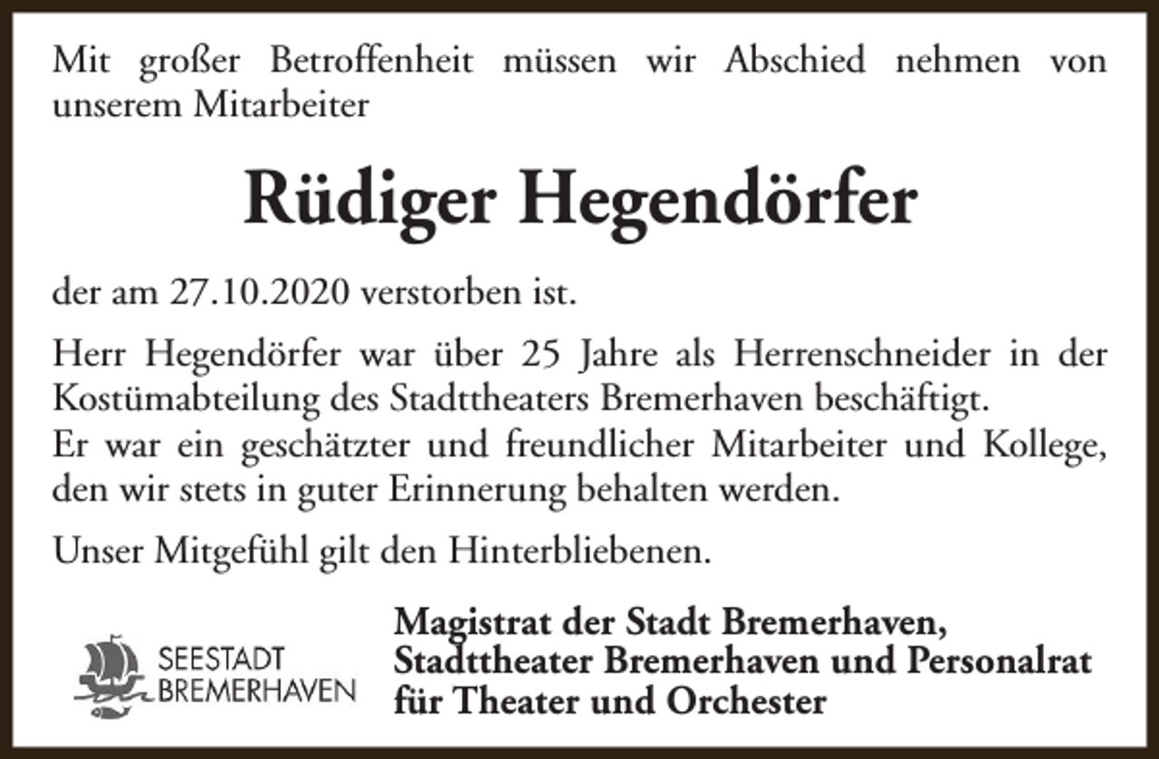 <p>Mit großer Betroffenheit müssen wir Abschied nehmen von<br />unserem Mitarbeiter</p><p>Rüdiger Hegendörfer<br />der am 27.10.2020 verstorben ist.<br />Herr Hegendörfer war über 25 Jahre als Herrenschneider in der<br />Kostümabteilung des Stadttheaters Bremerhaven beschäftigt.<br />Er war ein geschätzter und freundlicher Mitarbeiter und Kollege,<br />den wir stets in guter Erinnerung behalten werden.<br />Unser Mitgefühl gilt den Hinterbliebenen.<br />Magistrat der Stadt Bremerhaven,<br />Stadttheater Bremerhaven und Personalrat<br />für Theater und Orchester</p>