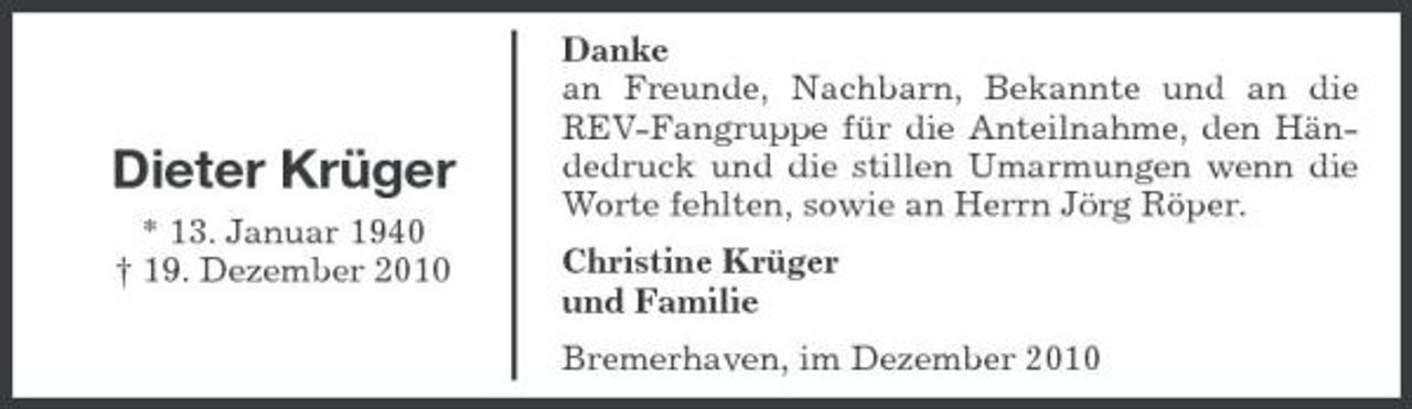 <p>Dieter Krüger<br />* 13. Januar 1940 † 19. Dezember 2010</p><p>Danke an Freunde, Nachbarn, Bekannte und an die REV-Fangruppe für die Anteilnahme, den Händedruck und die stillen Umarmungen wenn die Worte fehlten, sowie an Herrn Jörg Röper. Christine Krüger und Familie Bremerhaven, im Dezember 2010</p>