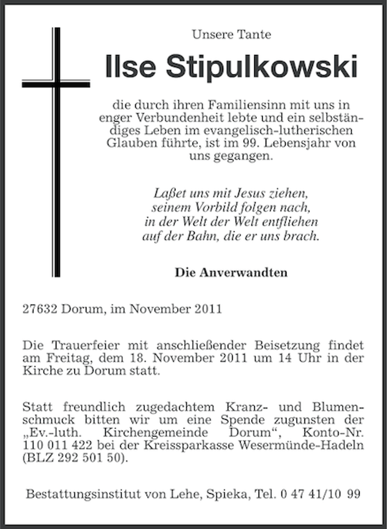 <p>Unsere Tante</p><p>Ilse Stipulkowski<br />die durch ihren Familiensinn mit uns in<br />enger Verbundenheit lebte und ein selbständiges Leben im evangelisch-lutherischen<br />Glauben führte, ist im 99. Lebensjahr von<br />uns gegangen.</p><p>Laßet uns mit Jesus ziehen,<br />seinem Vorbild folgen nach,<br />in der Welt der Welt entfliehen<br />auf der Bahn, die er uns brach.<br />Die Anverwandten<br />27632 Dorum, im November 2011<br />Die Trauerfeier mit anschließender Beisetzung findet<br />am Freitag, dem 18. November 2011 um 14 Uhr in der<br />Kirche zu Dorum statt.<br />Statt freundlich zugedachtem Kranz- und Blumenschmuck bitten wir um eine Spende zugunsten der<br />„Ev.-luth.<br />Kirchengemeinde<br />Dorum“,<br />Konto-Nr.<br />1111 422 bei der Kreissparkasse Wesermünde-Hadeln<br />(BLZ 292 501 50).<br />Bestattungsinstitut von Lehe, Spieka, Tel. 0 47 41/10 99</p>