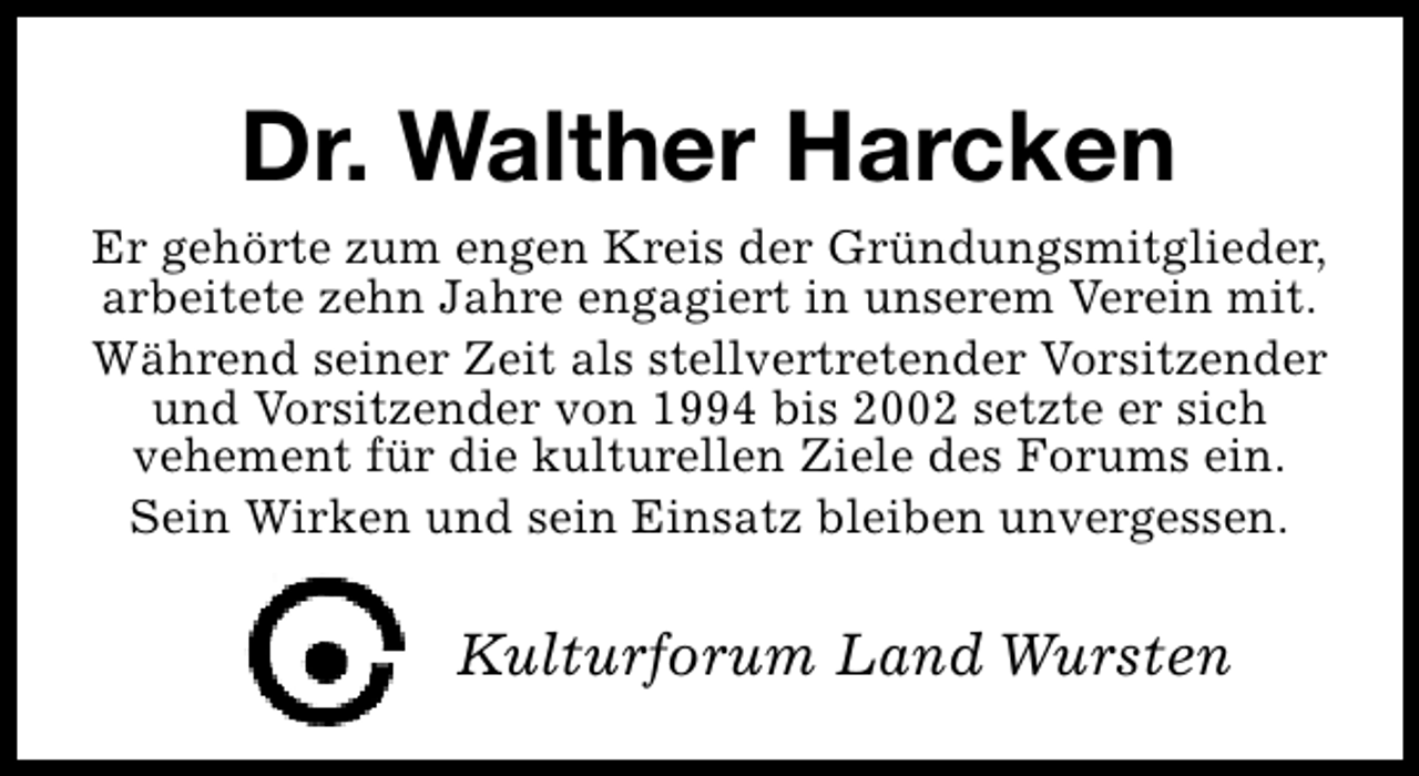 <p>Dr. Walther Harcken<br />Er gehörte zum engen Kreis der Gründungsmitglieder,<br />arbeitete zehn Jahre engagiert in unserem Verein mit.<br />Während seiner Zeit als stellvertretender Vorsitzender<br />und Vorsitzender von 1994 bis 2002 setzte er sich<br />vehement für die kulturellen Ziele des Forums ein.<br />Sein Wirken und sein Einsatz bleiben unvergessen.</p><p>Kulturforum Land Wursten</p>