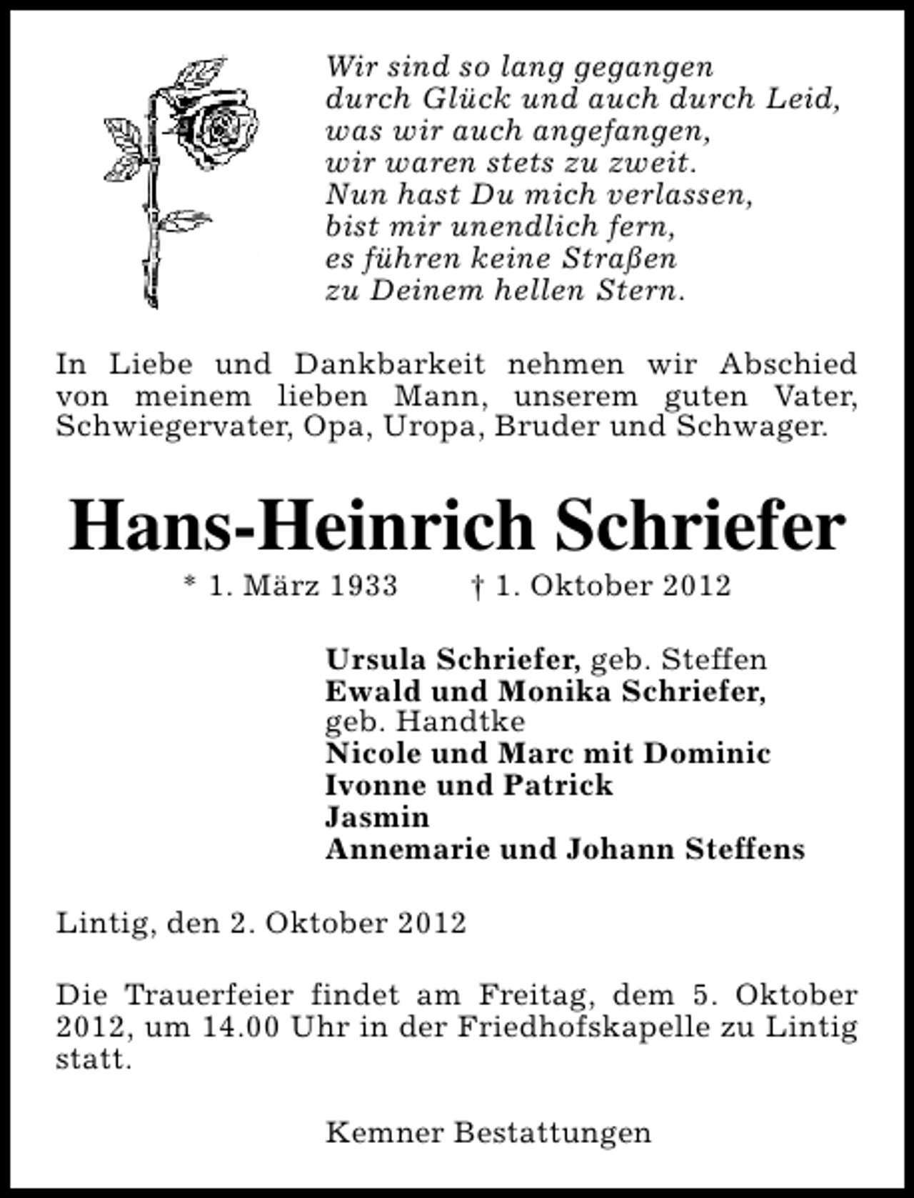 <p>Wir sind so lang gegangen<br />durch Glück und auch durch Leid,<br />was wir auch angefangen,<br />wir waren stets zu zweit.<br />Nun hast Du mich verlassen,<br />bist mir unendlich fern,<br />es führen keine Straßen<br />zu Deinem hellen Stern.<br />In Liebe und Dankbarkeit nehmen wir Abschied<br />von meinem lieben Mann, unserem guten Vater,<br />Schwiegervater, Opa, Uropa, Bruder und Schwager.</p><p>Hans-Heinrich Schriefer<br />* 1. März 1933</p><p>† 1. Oktober 2012</p><p>Ursula Schriefer, geb. Steffen<br />Ewald und Monika Schriefer,<br />geb. Handtke<br />Nicole und Marc mit Dominic<br />Ivonne und Patrick<br />Jasmin<br />Annemarie und Johann Steffens<br />Lintig, den 2. Oktober 2012<br />Die Trauerfeier findet am Freitag, dem 5. Oktober<br />2012, um 14.00 Uhr in der Friedhofskapelle zu Lintig<br />statt.<br />Kemner Bestattungen</p>