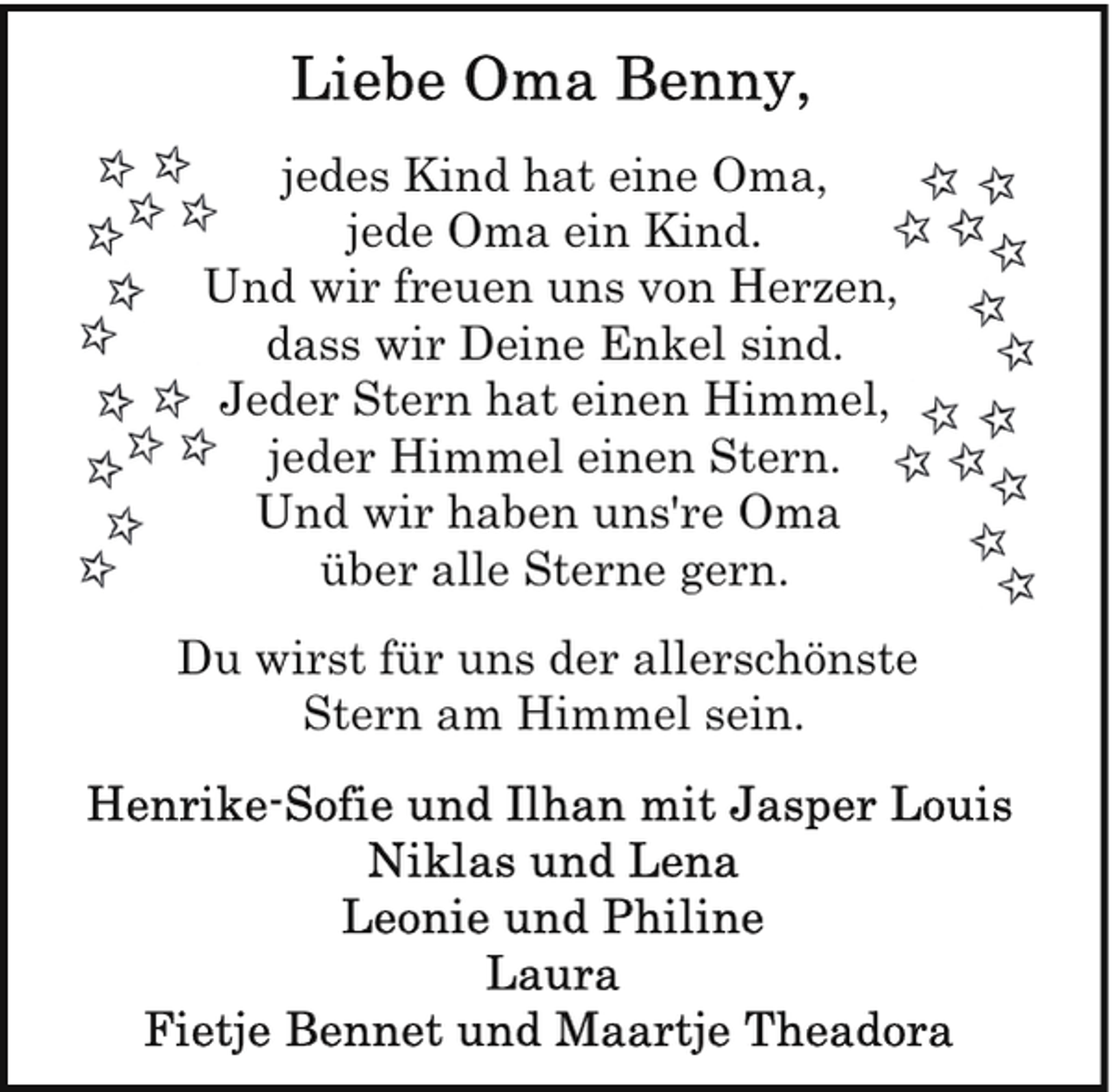 <p>jedes Kind hat eine Oma,<br />jede Oma ein Kind.<br />Und wir freuen uns von Herzen,<br />dass wir Deine Enkel sind.<br />Jeder Stern hat einen Himmel,<br />jeder Himmel einen Stern.<br />Und wir haben uns're Oma<br />über alle Sterne gern.<br />Du wirst für uns der allerschönste<br />Stern am Himmel sein.</p>