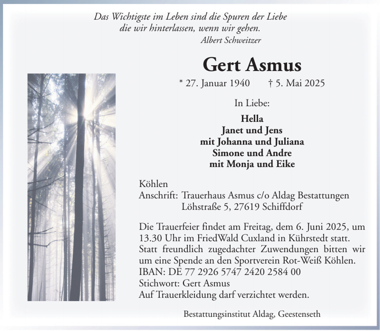<p>Das Wichtigste im Leben sind die Spuren der Liebe<br />die wir hinterlassen, wenn wir gehen.<br />Albert Schweitzer</p><p>Gert Asmus<br />* 27. Januar 1940</p><p>† 5. Mai 2025</p><p>In Liebe:<br />Hella<br />Janet und Jens<br />mit Johanna und Juliana<br />Simone und Andre<br />mit Monja und Eike<br />Köhlen<br />Anschrift: Trauerhaus Asmus c/o Aldag Bestattungen<br />Löhstraße 5, 27619 Schiffdorf<br />Die Trauerfeier findet am Freitag, dem 6. Juni 2025, um<br />13.30 Uhr im FriedWald Cuxland in Kührstedt statt.<br />Statt freundlich zugedachter Zuwendungen bitten wir<br />um eine Spende an den Sportverein Rot-Weiß Köhlen.<br />IBAN: DE 77 2926 5747 2420 2584 00<br />Stichwort: Gert Asmus<br />Auf Trauerkleidung darf verzichtet werden.<br />Bestattungsinstitut Aldag, Geestenseth</p>
