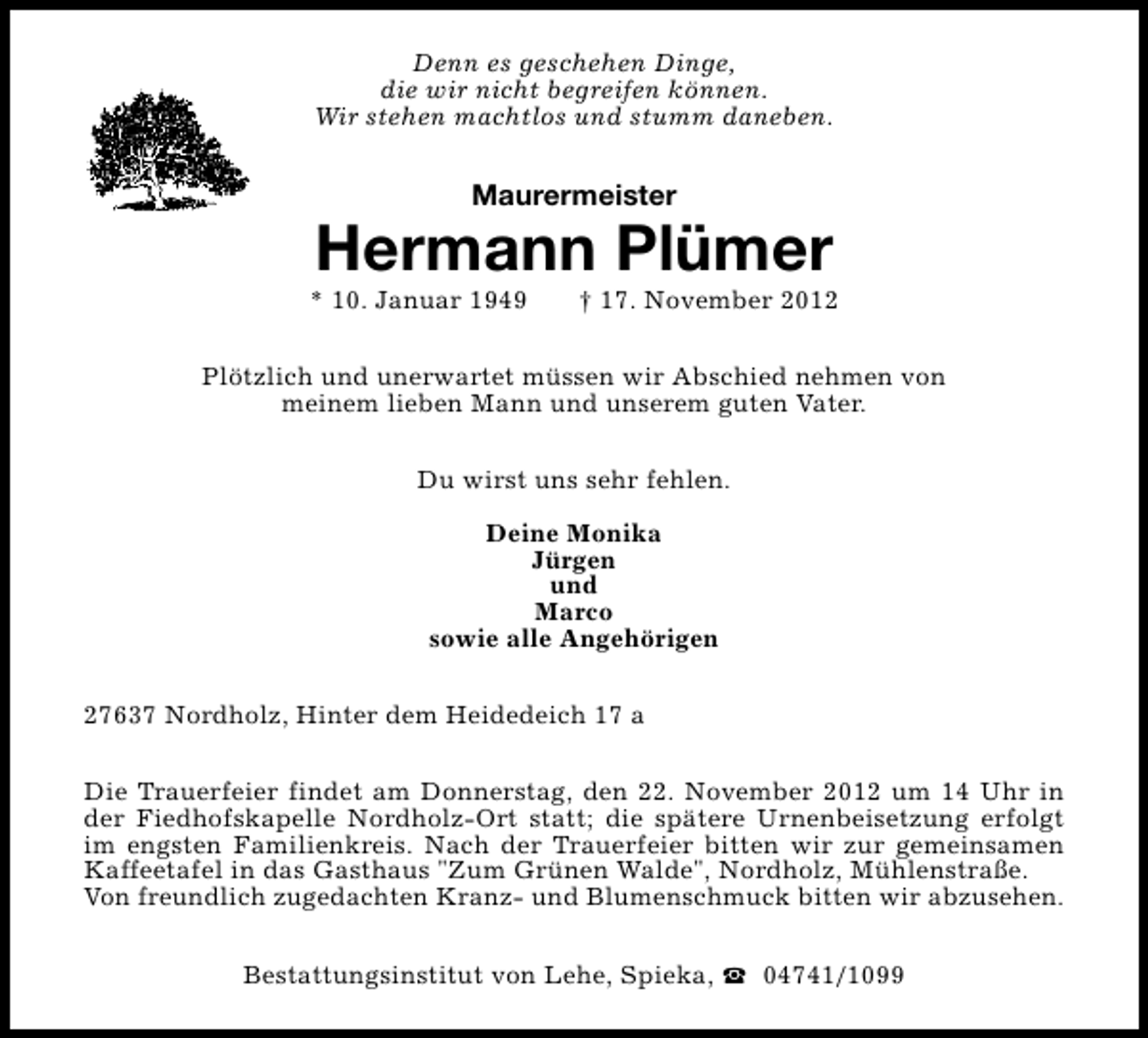 <p>Denn es geschehen Dinge,<br />die wir nicht begreifen können.<br />Wir stehen machtlos und stumm daneben.</p>
<p>Maurermeister</p>
<p>Hermann Plümer</p>
<p>* 10. Januar 1949</p>
<p>† 17. November 2012</p>
<p>Plötzlich und unerwartet müssen wir Abschied nehmen von<br />meinem lieben Mann und unserem guten Vater.<br />Du wirst uns sehr fehlen.<br />Deine Monika<br />Jürgen<br />und<br />Marco<br />sowie alle Angehörigen<br />27637 Nordholz, Hinter dem Heidedeich 17 a<br />Die Trauerfeier findet am Donnerstag, den 22. November 2012 um 14 Uhr in<br />der Fiedhofskapelle Nordholz-Ort statt; die spätere Urnenbeisetzung erfolgt<br />im engsten Familienkreis. Nach der Trauerfeier bitten wir zur gemeinsamen<br />Kaffeetafel in das Gasthaus "Zum Grünen Walde", Nordholz, Mühlenstraße.<br />Von freundlich zugedachten Kranz- und Blumenschmuck bitten wir abzusehen.<br />Bestattungsinstitut von Lehe, Spieka, S 04741/1099</p>