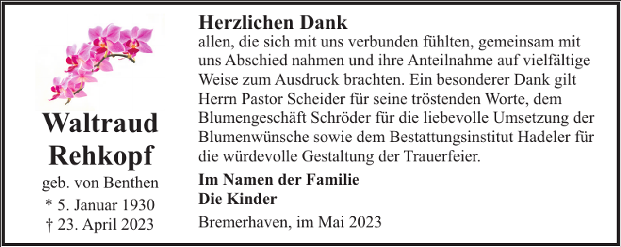 <p>Herzlichen Dank</p><p>Waltraud<br />Rehkopf<br />geb. von Benthen<br />* 5. Januar 1930<br />† 23. April 2023</p><p>allen, die sich mit uns verbunden fühlten, gemeinsam mit<br />uns Abschied nahmen und ihre Anteilnahme auf vielfältige<br />Weise zum Ausdruck brachten. Ein besonderer Dank gilt<br />Herrn Pastor Scheider für seine tröstenden Worte, dem<br />Blumengeschäft Schröder für die liebevolle Umsetzung der<br />Blumenwünsche sowie dem Bestattungsinstitut Hadeler für<br />die würdevolle Gestaltung der Trauerfeier.<br />Im Namen der Familie<br />Die Kinder<br />Bremerhaven, im Mai 2023</p>