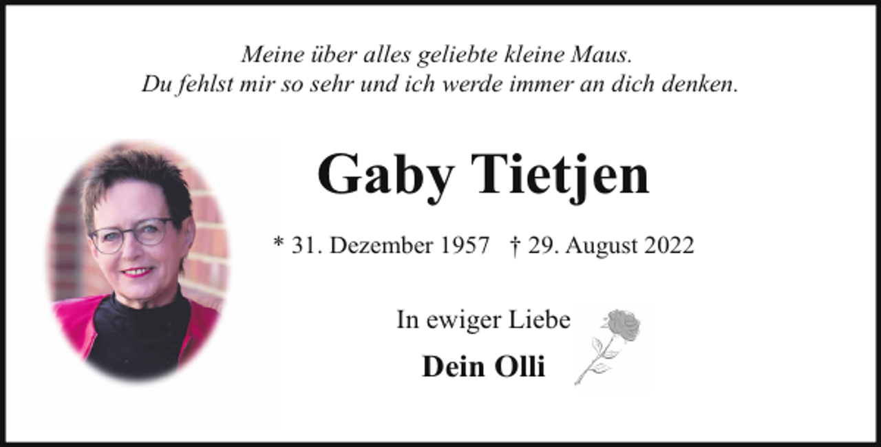 <p>Meine über alles geliebte kleine Maus.<br />Du fehlst mir so sehr und ich werde immer an dich denken.</p><p>Gaby Tietjen<br />* 31. Dezember 1957 † 29. August 2022</p><p>In ewiger Liebe</p><p>Dein Olli</p>