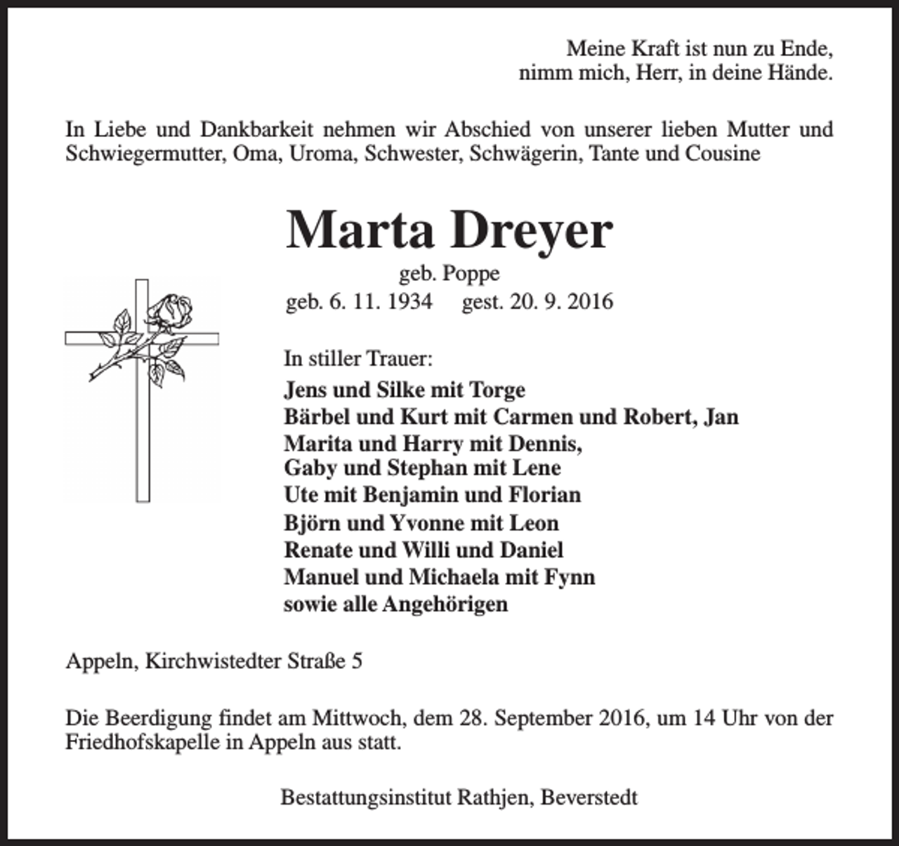 <p>Meine Kraft ist nun zu Ende,<br />nimm mich, Herr, in deine Hände.<br />In Liebe und Dankbarkeit nehmen wir Abschied von unserer lieben Mutter und<br />Schwiegermutter, Oma, Uroma, Schwester, Schwägerin, Tante und Cousine</p><p>Marta Dreyer</p><p>geb. Poppe<br />geb. 6. 11. 1934 gest. 20. 9. 2016<br />In stiller Trauer:<br />Jens und Silke mit Torge<br />Bärbel und Kurt mit Carmen und Robert, Jan<br />Marita und Harry mit Dennis,<br />Gaby und Stephan mit Lene<br />Ute mit Benjamin und Florian<br />Björn und Yvonne mit Leon<br />Renate und Willi und Daniel<br />Manuel und Michaela mit Fynn<br />sowie alle Angehörigen<br />Appeln, Kirchwistedter Straße 5<br />Die Beerdigung findet am Mittwoch, dem 28. September 2016, um 14 Uhr von der<br />Friedhofskapelle in Appeln aus statt.<br />Bestattungsinstitut Rathjen, Beverstedt</p>