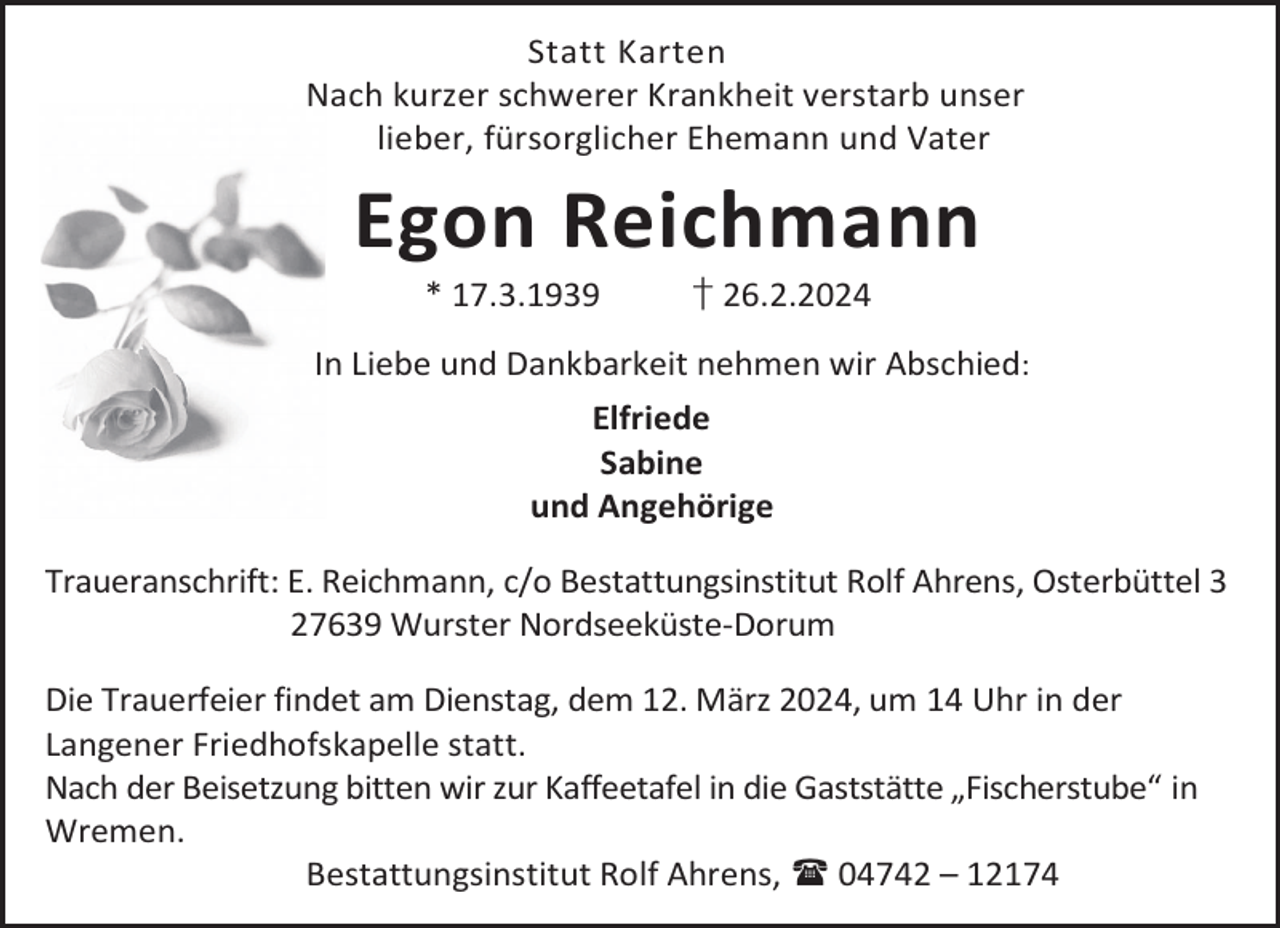 <p>Statt Karten<br />Nach kurzer schwerer Krankheit verstarb unser<br />lieber, fürsorglicher Ehemann und Vater</p><p>Egon Reichmann<br />* 17.3.1939</p><p>† 26.2.2024</p><p>In Liebe und Dankbarkeit nehmen wir Abschied:<br />Elfriede<br />Sabine<br />und Angehörige<br />Traueranschrift: E. Reichmann, c/o Bestattungsinstitut Rolf Ahrens, Osterbüttel 3<br />27639 Wurster Nordseeküste-Dorum<br />Die Trauerfeier findet am Dienstag, dem 12. März 2024, um 14 Uhr in der<br />Langener Friedhofskapelle statt.<br />Nach der Beisetzung bitten wir zur Kaffeetafel in die Gaststätte „Fischerstube“ in<br />Wremen.<br />Bestattungsinstitut Rolf Ahrens,  04742 – 12174</p>