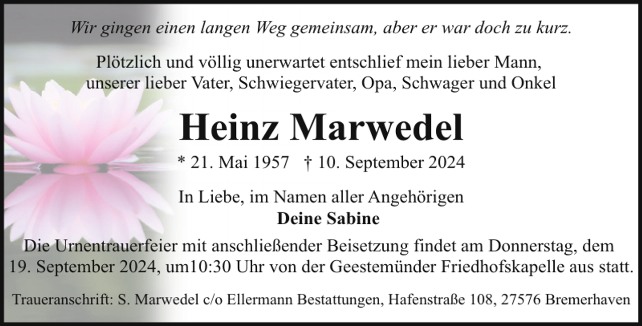 <p>Wir gingen einen langen Weg gemeinsam, aber er war doch zu kurz.<br />Plötzlich und völlig unerwartet entschlief mein lieber Mann,<br />unserer lieber Vater, Schwiegervater, Opa, Schwager und Onkel</p><p>Heinz Marwedel</p><p>* 21. Mai 1957 † 10. September 2024<br />In Liebe, im Namen aller Angehörigen<br />Deine Sabine<br />Die Urnentrauerfeier mit anschließender Beisetzung findet am Donnerstag, dem<br />19. September 2024, um10:30 Uhr von der Geestemünder Friedhofskapelle aus statt.<br />Traueranschrift: S. Marwedel c/o Ellermann Bestattungen, Hafenstraße 108, 27576 Bremerhaven</p>
