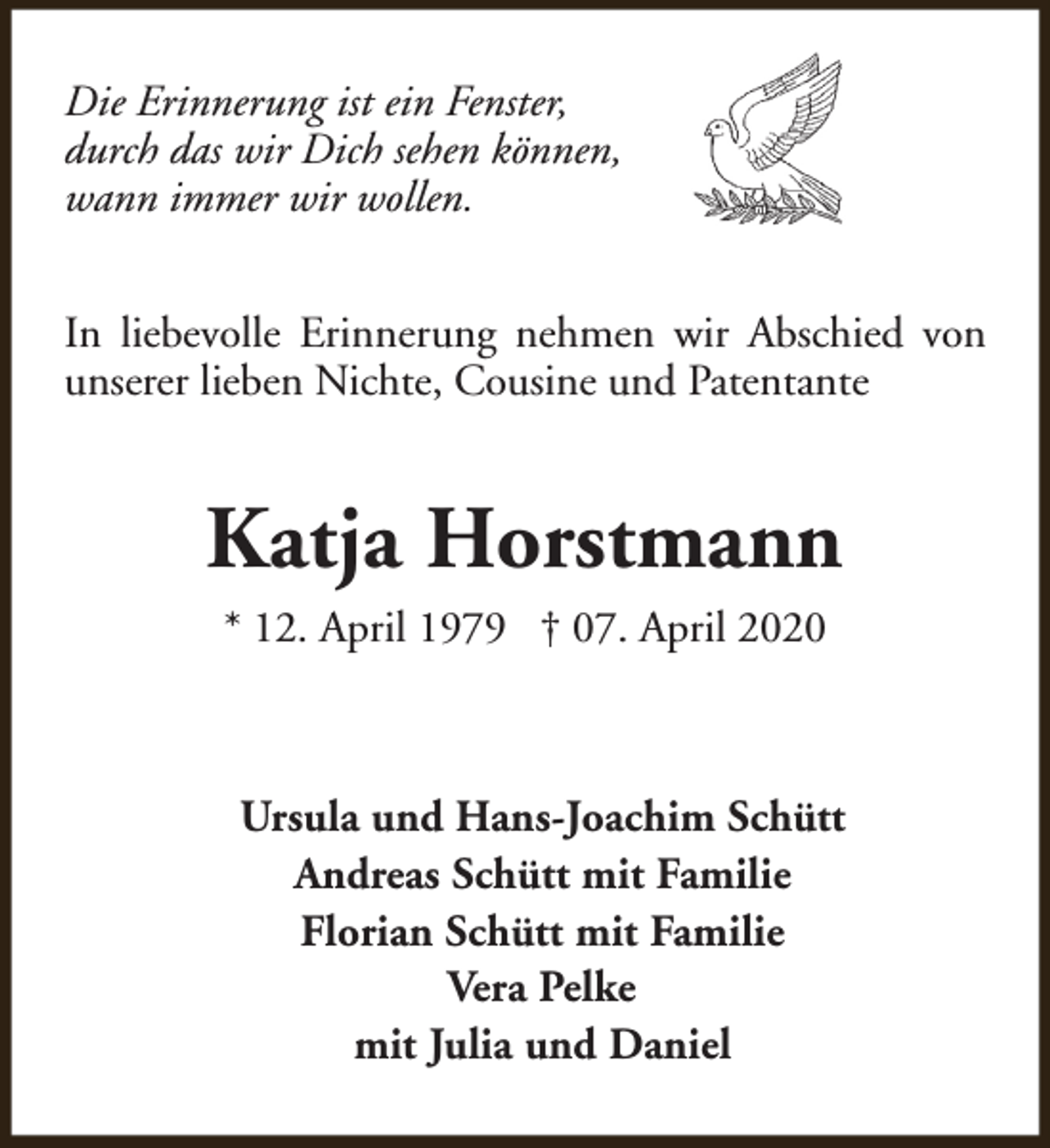<p>Die Erinnerung ist ein Fenster,<br />durch das wir Dich sehen können,<br />wann immer wir wollen.<br />In liebevolle Erinnerung nehmen wir Abschied von<br />unserer lieben Nichte, Cousine und Patentante</p><p>Katja Horstmann<br />* 12. April 1979 † 07. April 2020</p><p>Ursula und Hans-Joachim Schütt<br />Andreas Schütt mit Familie<br />Florian Schütt mit Familie<br />Vera Pelke<br />mit Julia und Daniel</p>