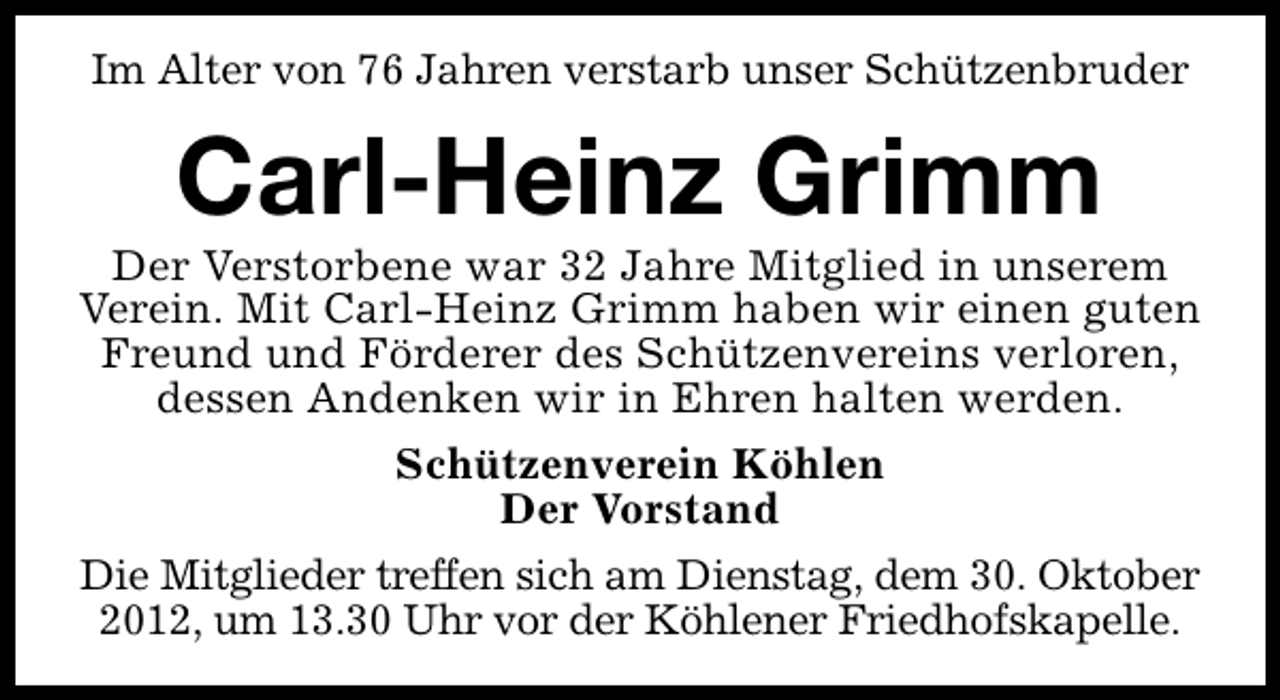 <p>Im Alter von 76 Jahren verstarb unser Schützenbruder</p><p>Carl-Heinz Grimm</p><p>Der Verstorbene war 32 Jahre Mitglied in unserem<br />Verein. Mit Carl-Heinz Grimm haben wir einen guten<br />Freund und Förderer des Schützenvereins verloren,<br />dessen Andenken wir in Ehren halten werden.<br />Schützenverein Köhlen<br />Der Vorstand<br />Die Mitglieder treffen sich am Dienstag, dem 30. Oktober<br />2012, um 13.30 Uhr vor der Köhlener Friedhofskapelle.</p>