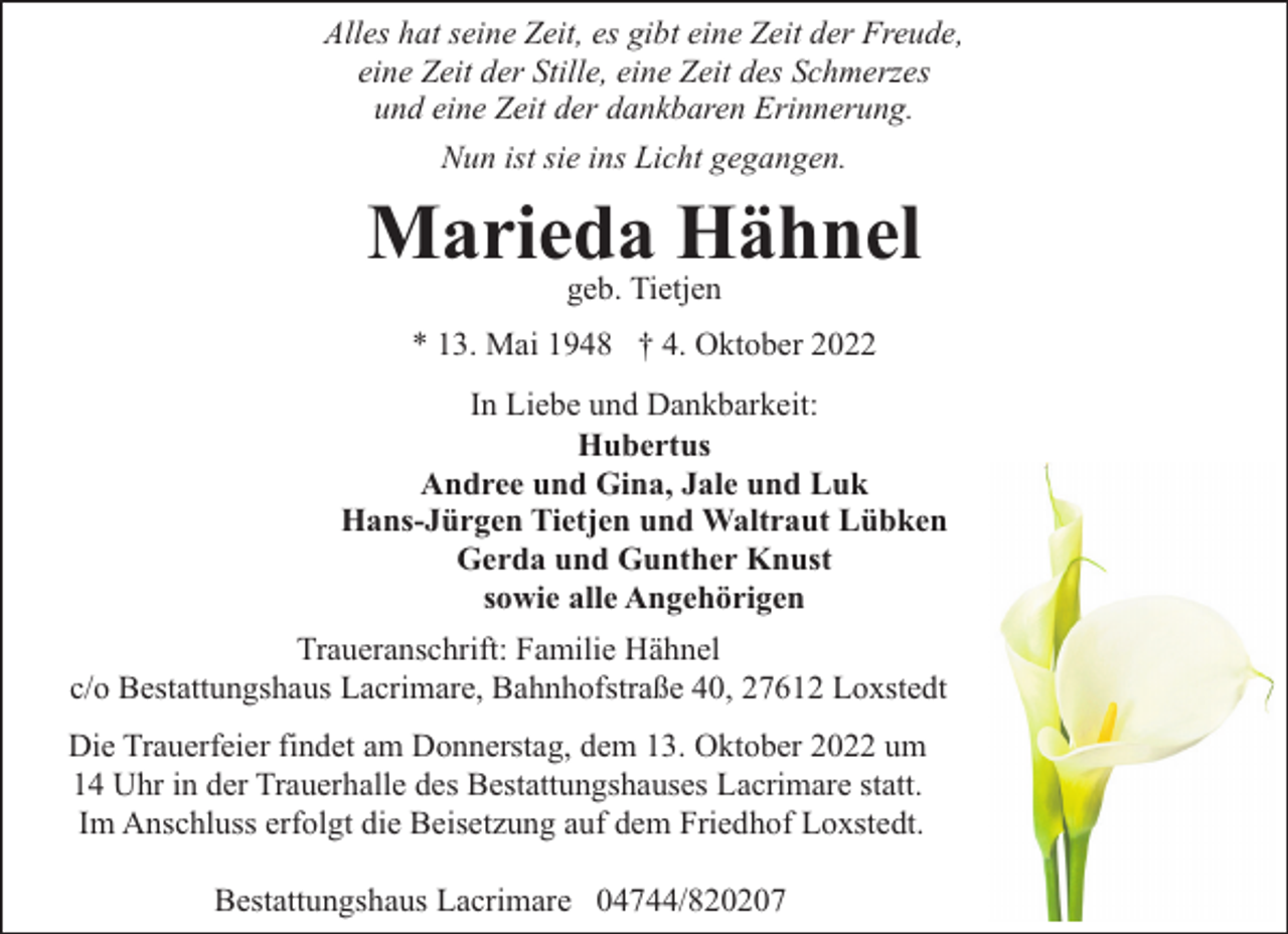<p>Alles hat seine Zeit, es gibt eine Zeit der Freude,<br />eine Zeit der Stille, eine Zeit des Schmerzes<br />und eine Zeit der dankbaren Erinnerung.<br />Nun ist sie ins Licht gegangen.</p><p>Marieda Hähnel<br />geb. Tietjen</p><p>* 13. Mai 1948 † 4. Oktober 2022<br />In Liebe und Dankbarkeit:<br />Hubertus<br />Andree und Gina, Jale und Luk<br />Hans-Jürgen Tietjen und Waltraut Lübken<br />Gerda und Gunther Knust<br />sowie alle Angehörigen<br />Traueranschrift: Familie Hähnel<br />c/o Bestattungshaus Lacrimare, Bahnhofstraße 40, 27612 Loxstedt<br />Die Trauerfeier findet am Donnerstag, dem 13. Oktober 2022 um<br />14 Uhr in der Trauerhalle des Bestattungshauses Lacrimare statt.<br />Im Anschluss erfolgt die Beisetzung auf dem Friedhof Loxstedt.<br />Bestattungshaus Lacrimare 04744/820207</p>