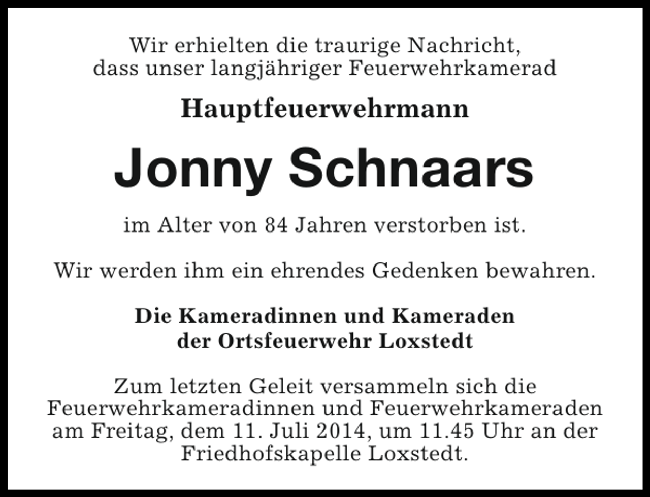 <p>Wir erhielten die traurige Nachricht,<br />dass unser langjähriger Feuerwehrkamerad</p><p>Hauptfeuerwehrmann</p><p>Jonny Schnaars<br />im Alter von 84 Jahren verstorben ist.<br />Wir werden ihm ein ehrendes Gedenken bewahren.<br />Die Kameradinnen und Kameraden<br />der Ortsfeuerwehr Loxstedt<br />Zum letzten Geleit versammeln sich die<br />Feuerwehrkameradinnen und Feuerwehrkameraden<br />am Freitag, dem 11. Juli 2014, um 11.45 Uhr an der<br />Friedhofskapelle Loxstedt.</p>