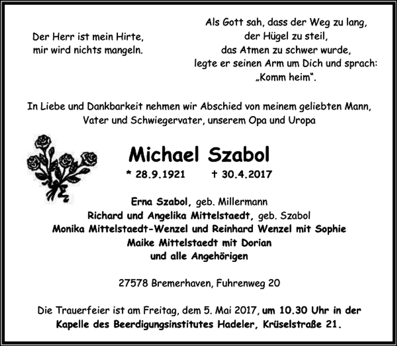 <p>Der Herr ist mein Hirte,<br />mir wird nichts mangeln.</p><p>Als Gott sah, dass der Weg zu lang,<br />der Hügel zu steil,<br />das Atmen zu schwer wurde,<br />legte er seinen Arm um Dich und sprach:<br />„Komm heim“.</p><p>In Liebe und Dankbarkeit nehmen wir Abschied von meinem geliebten Mann,<br />Vater und Schwiegervater, unserem Opa und Uropa</p><p>Michael Szabol<br />* 28.9.1921</p><p>B 30.4.2017</p><p>Erna Szabol, geb. Millermann<br />Richard und Angelika Mittelstaedt, geb. Szabol<br />Monika Mittelstaedt-Wenzel und Reinhard Wenzel mit Sophie<br />Maike Mittelstaedt mit Dorian<br />und alle Angehörigen<br />27578 Bremerhaven, Fuhrenweg 20<br />Die Trauerfeier ist am Freitag, dem 5. Mai 2017, um 10.30 Uhr in der<br />Kapelle des Beerdigungsinstitutes Hadeler, Krüselstraße 21.</p>