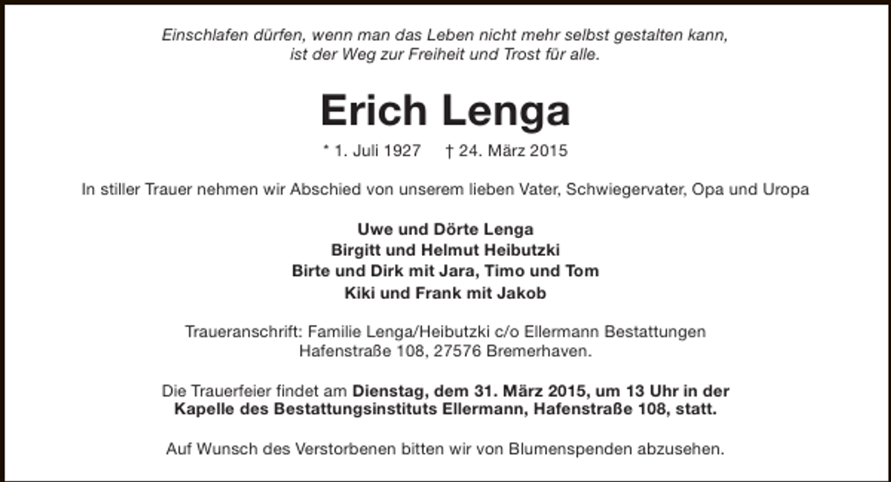<p>Einschlafen dürfen, wenn man das Leben nicht mehr selbst gestalten kann,<br />ist der Weg zur Freiheit und Trost für alle.</p><p>Erich Lenga<br />* 1. Juli 1927</p><p>† 24. März 2015</p><p>In stiller Trauer nehmen wir Abschied von unserem lieben Vater, Schwiegervater, Opa und Uropa<br />Uwe und Dörte Lenga<br />Birgitt und Helmut Heibutzki<br />Birte und Dirk mit Jara, Timo und Tom<br />Kiki und Frank mit Jakob<br />Traueranschrift: Familie Lenga/Heibutzki c/o Ellermann Bestattungen<br />Hafenstraße 108, 27576 Bremerhaven.<br />Die Trauerfeier findet am Dienstag, dem 31. März 2015, um 13 Uhr in der<br />Kapelle des Bestattungsinstituts Ellermann, Hafenstraße 108, statt.<br />Auf Wunsch des Verstorbenen bitten wir von Blumenspenden abzusehen.</p>