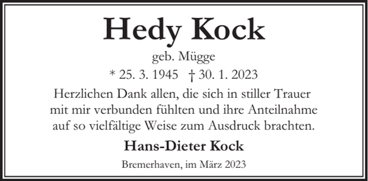 <p>Hedy Kock</p><p>geb. Mügge<br />* 25. 3. 1945 † 30. 1. 2023<br />Herzlichen Dank allen, die sich in stiller Trauer<br />mit mir verbunden fühlten und ihre Anteilnahme<br />auf so vielfältige Weise zum Ausdruck brachten.</p><p>Hans-Dieter Kock<br />Bremerhaven, im März 2023</p>