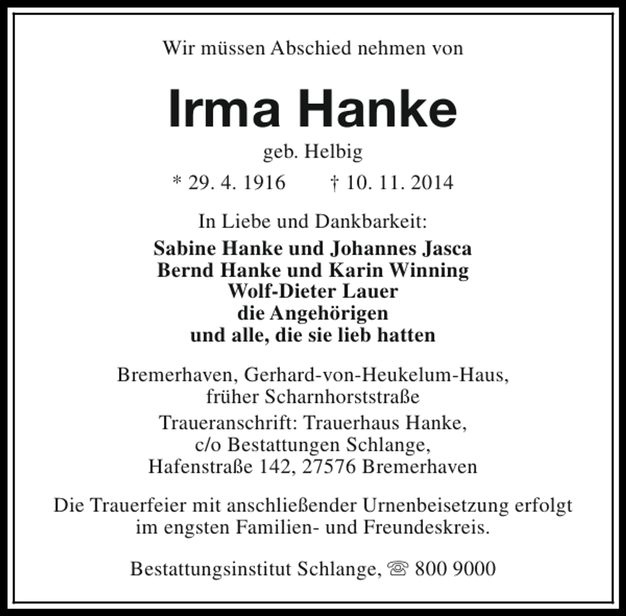 <p>Wir müssen Abschied nehmen von</p><p>Irma Hanke<br />geb. Helbig<br />* 29. 4. 1916<br />† 10. 11. 2014</p><p>In Liebe und Dankbarkeit:<br />Sabine Hanke und Johannes Jasca<br />Bernd Hanke und Karin Winning<br />Wolf-Dieter Lauer<br />die Angehörigen<br />und alle, die sie lieb hatten<br />Bremerhaven, Gerhard-von-Heukelum-Haus,<br />früher Scharnhorststraße<br />Traueranschrift: Trauerhaus Hanke,<br />c/o Bestattungen Schlange,<br />Hafenstraße 142, 27576 Bremerhaven<br />Die Trauerfeier mit anschließender Urnenbeisetzung erfolgt<br />im engsten Familien- und Freundeskreis.<br />Bestattungsinstitut Schlange, s 800 9000</p>