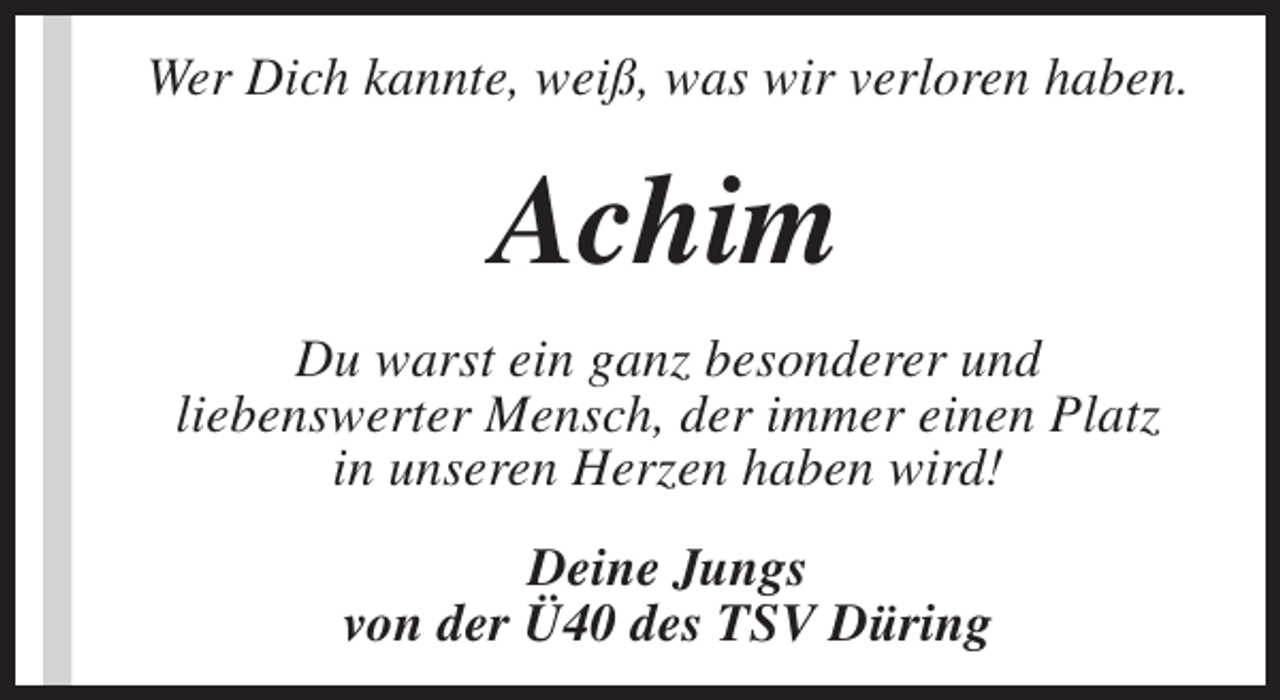 <p>Wer Dich kannte, weiß, was wir verloren haben.</p><p>Achim<br />Du warst ein ganz besonderer und<br />liebenswerter Mensch, der immer einen Platz<br />in unseren Herzen haben wird!<br />Deine Jungs<br />von der Ü40 des TSV Düring</p>