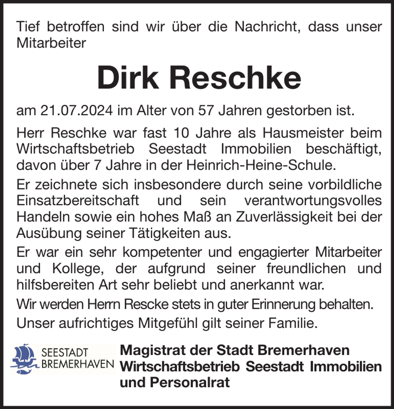 <p>Tief betroffen sind wir über die Nachricht, dass unser<br />Mitarbeiter</p><p>Dirk Reschke<br />am 21.07.2024 im Alter von 57 Jahren gestorben ist.<br />Herr Reschke war fast 10 Jahre als Hausmeister beim<br />Wirtschaftsbetrieb Seestadt Immobilien beschäftigt,<br />davon über 7 Jahre in der Heinrich-Heine-Schule.<br />Er zeichnete sich insbesondere durch seine vorbildliche<br />Einsatzbereitschaft und sein verantwortungsvolles<br />Handeln sowie ein hohes Maß an Zuverlässigkeit bei der<br />Ausübung seiner Tätigkeiten aus.<br />Er war ein sehr kompetenter und engagierter Mitarbeiter<br />und Kollege, der aufgrund seiner freundlichen und<br />hilfsbereiten Art sehr beliebt und anerkannt war.<br />Wir werden Herrn Rescke stets in guter Erinnerung behalten.<br />Unser aufrichtiges Mitgefühl gilt seiner Familie.<br />Magistrat der Stadt Bremerhaven<br />Wirtschaftsbetrieb Seestadt Immobilien<br />und Personalrat</p>