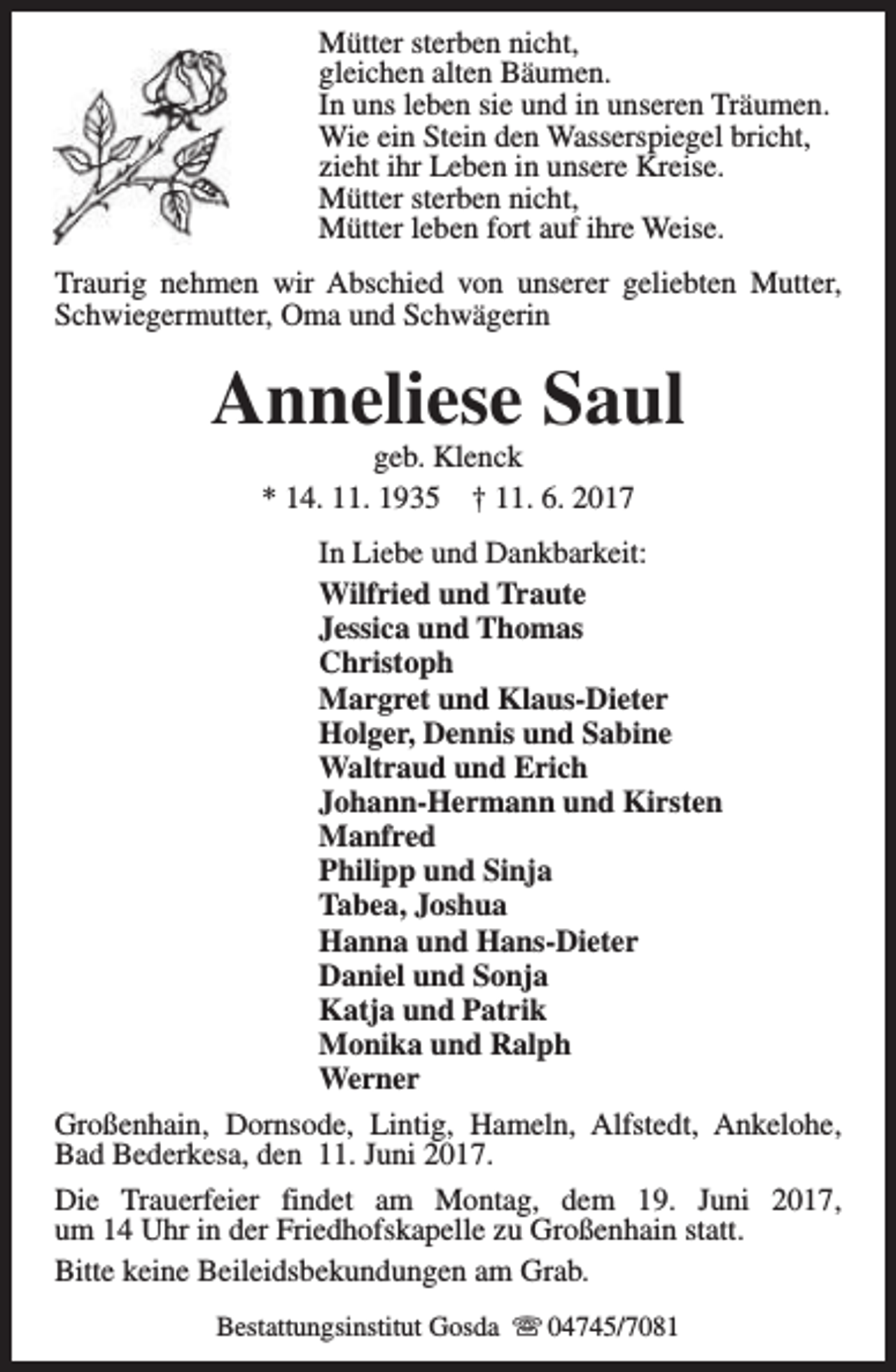 <p>Mütter sterben nicht,<br />gleichen alten Bäumen.<br />In uns leben sie und in unseren Träumen.<br />Wie ein Stein den Wasserspiegel bricht,<br />zieht ihr Leben in unsere Kreise.<br />Mütter sterben nicht,<br />Mütter leben fort auf ihre Weise.<br />Traurig nehmen wir Abschied von unserer geliebten Mutter,<br />Schwiegermutter, Oma und Schwägerin</p><p>Anneliese Saul<br />geb. Klenck<br />* 14. 11. 1935 † 11. 6. 2017</p><p>In Liebe und Dankbarkeit:<br />Wilfried und Traute<br />Jessica und Thomas<br />Christoph<br />Margret und Klaus-Dieter<br />Holger, Dennis und Sabine<br />Waltraud und Erich<br />Johann-Hermann und Kirsten<br />Manfred<br />Philipp und Sinja<br />Tabea, Joshua<br />Hanna und Hans-Dieter<br />Daniel und Sonja<br />Katja und Patrik<br />Monika und Ralph<br />Werner<br />Großenhain, Dornsode, Lintig, Hameln, Alfstedt, Ankelohe,<br />Bad Bederkesa, den 11. Juni 2017.<br />Die Trauerfeier findet am Montag, dem 19. Juni 2017,<br />um 14 Uhr in der Friedhofskapelle zu Großenhain statt.<br />Bitte keine Beileidsbekundungen am Grab.<br />Bestattungsinstitut Gosda s 04745/7081</p>