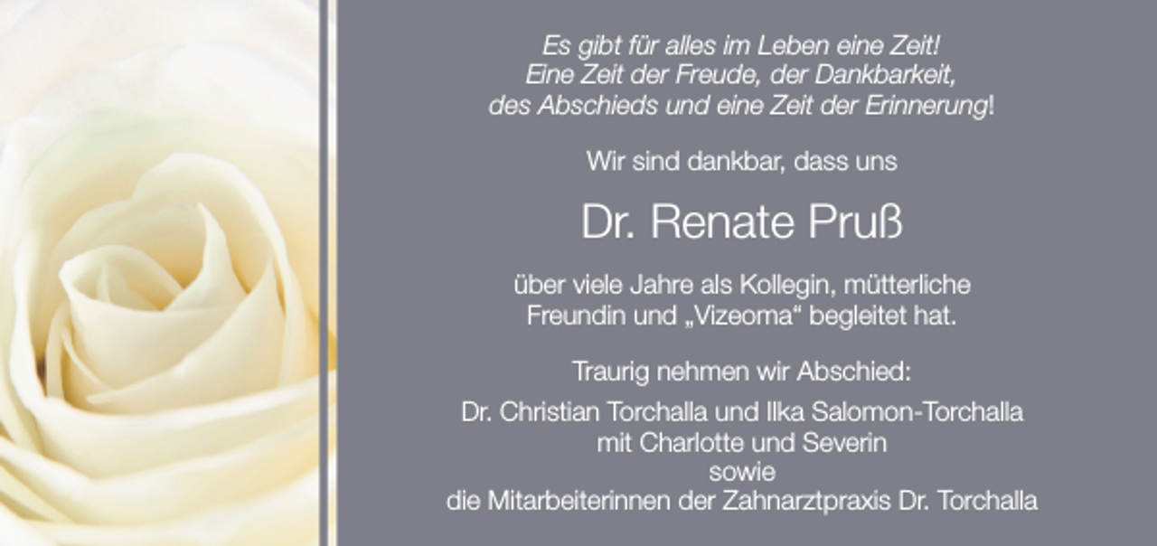 <p>Es gibt für alles im Leben eine Zeit!<br />Eine Zeit der Freude, der Dankbarkeit,<br />des Abschieds und eine Zeit der Erinnerung!<br />Wir sind dankbar, dass uns</p><p>Dr. Renate Pruß<br />über viele Jahre als Kollegin, mütterliche<br />Freundin und „Vizeoma“ begleitet hat.<br />Traurig nehmen wir Abschied:<br />Dr. Christian Torchalla und Ilka Salomon-Torchalla<br />mit Charlotte und Severin<br />sowie<br />die Mitarbeiterinnen der Zahnarztpraxis Dr. Torchalla</p>